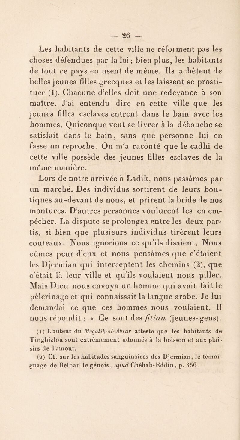 Les habitants de cette ville ne réforment pas les choses défendues par la loi ; bien plus, les habitants de tout ce pays en usent de même. Ils achètent de belles jeunes filles grecques et les laissent se prosti- tuer (1). Chacune d’elles doit une redevance à son maître. J’ai entendu dire en cette ville que les jeunes filles esclaves entrent dans le bain avec les hommes. Quiconque veut se livrer à la débauche se satisfait dans le bain, sans que personne lui en fasse un reproche. On m’a raconté que le cadhi de cette ville possède des jeunes filles esclaves de la même manière. Lors de notre arrivée à Ladik, nous passâmes par un marché. Des individus sortirent de leurs bou- tiques au-devant de nous, et prirent la bride de nos montures. D’autres personnes voulurent les en em- pêcher. La dispute se prolongea entre les deux par- tis, si bien que plusieurs individus tirèrent leurs couteaux. Nous ignorions ce qu’ils disaient. Nous eûmes peur d’eux et nous pensâmes que c’étaient les Djerinian qui interceptent les chemins (2), que c’était là leur ville et qu’ils voulaient nous piller. Mais Dieu nous envoya un homme qui avait fait le pèlerinage et qui connaissait la langue arabe. Je lui demandai ce que ces hommes nous voulaient. Il nous répondit : « Ce sont des fitian (jeunes-gens). ( i) L’auteur du Meçalik-al-Absar atteste que les habitants de Tinghizlou sont extrêmement adonnés à la boisson et aux plai- sirs de l’amour. (a) Cf. sur les habitudes sanguinaires des Djermian, le témoi- gnage de Belban le génois, apud Chéhab-Eddin, p. 356