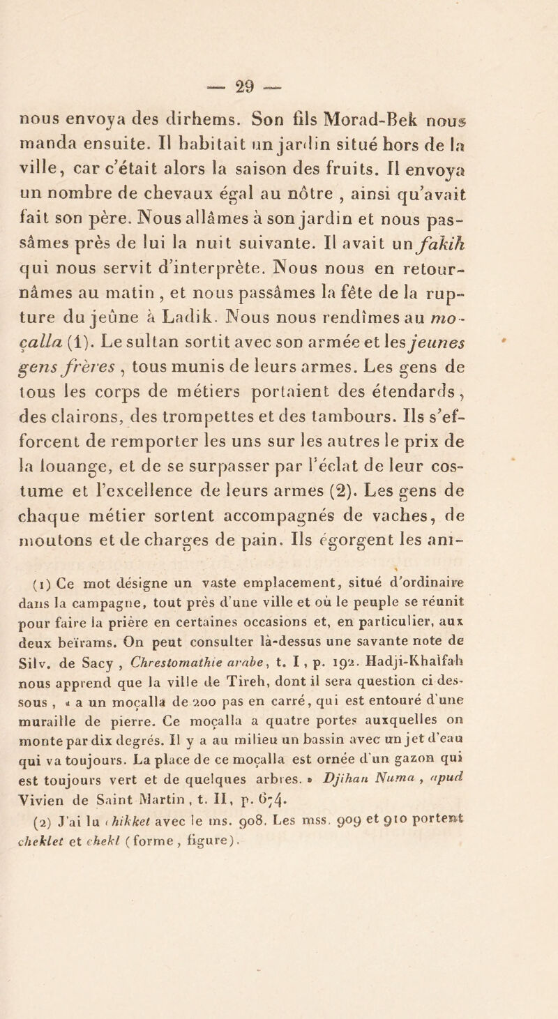nous envoya des dirhems. Son fils Morad-Bek nous manda ensuite. Il habitait un jardin situé hors de la ville, car c’était alors la saison des fruits. Il envoya un nombre de chevaux égal au nôtre , ainsi qu’avait fait son père. Nous allâmes à son jardin et nous pas- sâmes près de lui la nuit suivante. Il avait un fakih qui nous servit d’interprète. Nous nous en retour- nâmes au matin , et nous passâmes la fête de la rup- ture du jeûne à Ladik. Nous nous rendîmes au mo - çalla (i). Le sultan sortit avec son armée et les jeunes gens frères , tous munis de leurs armes. Les gens de tous les corps de métiers portaient des étendards, des clairons, des trompettes et des tambours. Ils s’ef- forcent de remporter les uns sur les autres le prix de la louange, et de se surpasser par l’éclat de leur cos- tume et rcxcellence de leurs armes (2). Les gens de chaque métier sortent accompagnés de vaches, de moutons et de charges de pain. Ils égorgent les ani- (1) Ce mot désigne un vaste emplacement, situé d'ordinaire dans la campagne, tout près d’une ville et où le peuple se réunit pour faire la prière en certaines occasions et, en particulier, aux deux beïrams. On peut consulter là-dessus une savante note de Silv. de Sacy , Chrestomathie arabe, t. I , p. 192. Hadji-Khalfah nous apprend que la ville de Tireh, dont il sera question ci des- sous , « a un moçalla de 200 pas en carré, qui est entouré d’une muraille de pierre. Ce moçalla a quatre portes auxquelles on monte par dix degrés. Il y a au milieu un bassin avec unjetdeau qui va toujours. La place de ce moçalla est ornée d’un gazon qui est toujours vert et de quelques arbres. » Djihan Numa , apud Vivien de Saint Martin, t. II, p. (5;4- (2) J’ai lu < hikket avec le ms. 908. Les mss. 909 et 910 portent cheklet et chekl (forme, figure).