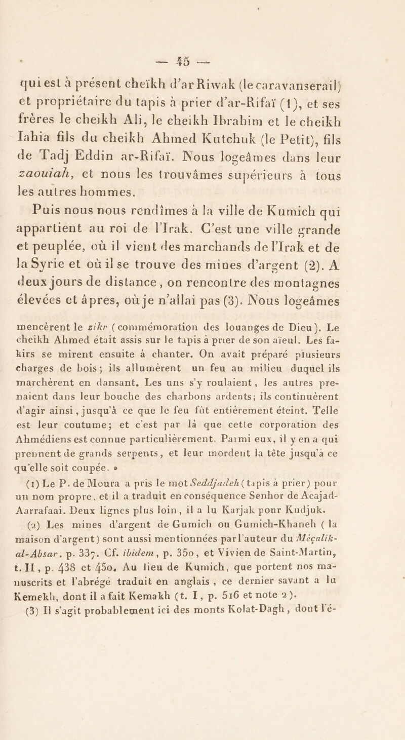 (juiesl à présent cheïkh tfarRiwak (lecaravansérail) et propriétaire du tapis à prier d ar-Rifaï (1), et ses frères le cheikh Ali, le cheikh Ibrahim et le cheikh lahia fils du cheikh Ahmed Kutchuk (le Petit), fils de I adj Eddin ar-Rifaï. Nous logeâmes dans leur zaouiah, et nous les trouvâmes supérieurs à tous les autres hommes. Puis nous nous rendîmes à la ville de Kumich qui appartient au roi de l’Irak, C’est une ville grande et peuplée, où il vient des marchands de l’Irak et de la Syrie et où il se trouve des mines d’argent (2). A deux jours de distance , on rencontre des montagnes élevées et âpres, où je n’ailai pas (3). Nous logeâmes mencèrent le zikr (commémoration des louanges de Dieu). Le cheikh Ahmed était assis sur Je tapis à prier de son aïeul. Les fa- kirs se mirent ensuite à chanter. On avait préparé plusieurs charges de bois* ils allumèrent un feu au milieu duquel ils marchèrent en dansant. Les uns s’y roulaient, les autres pre- naient dans leur bouche des charbons ardents; ils continuèrent d’agir ainsi, jusqu’à ce que le feu fut entièrement éteint. Telle est leur coutume; et c’est par là que ceUe corporation des Ahmédiens est connue particulièrement. Parmi eux, il y en a qui. prennent de grands serpents, et leur mordent la tête jusqu'à ce quelle soit coupée. » (i) Le P. de Moura a pris le mot Seddjadeh ( tapis à prier) pour un nom propre, et il a traduit en conséquence Senhor de Acajad- Aarrafaai. Deux lignes plus loin, il a lu Karjak pour Kudjuk. (a) Les mines d’argent de Gumich ou Gumich-Khaneh ( la maison d'argent) sont aussi mentionnées par l’auteur du Mèçalik- al-Absar. p. 887. Cf. ibidem , p. 35o, et Vivien de Saint-Martin, t. Il, p 488 et 45o. Au lieu de Kumich, que portent nos ma- nuscrits et l’abrégé traduit en anglais , ce dernier savant a lu Kemekb, dont il a fait Kemakh ( t. I, p. 5i6 et note 2 ).