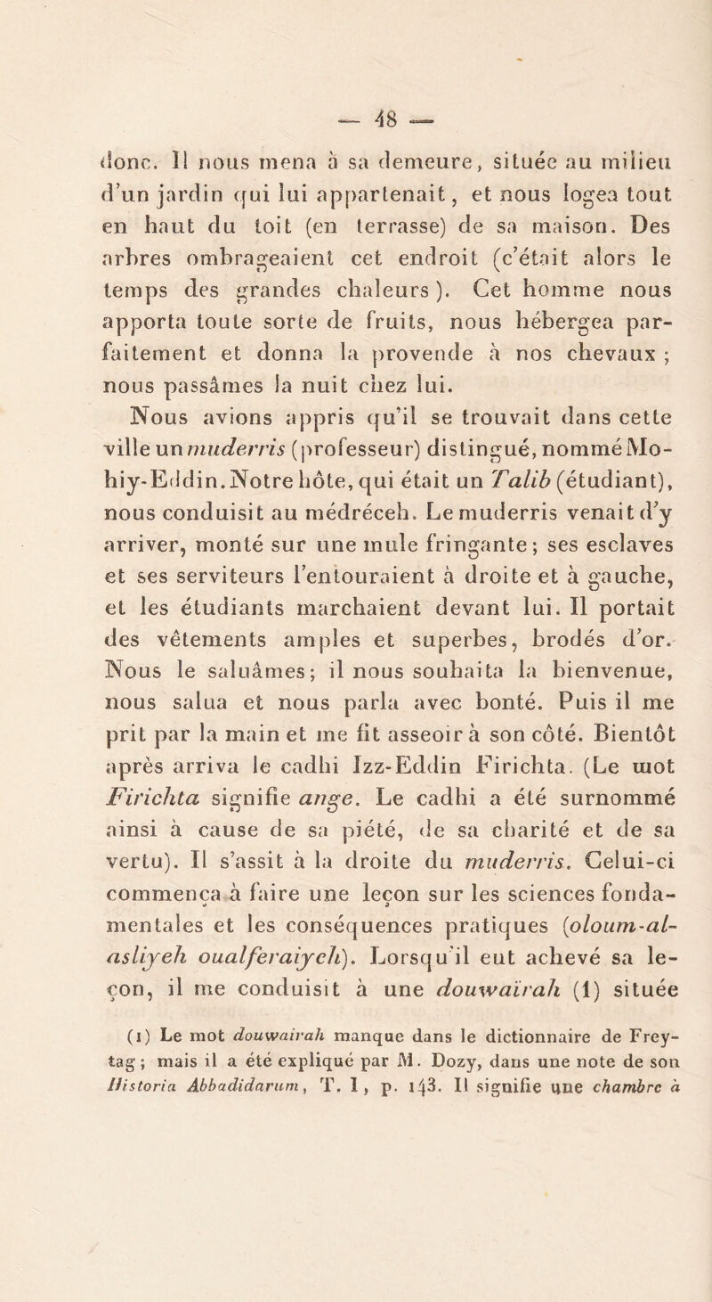donc. Î1 nous mena a sa demeure, située au milieu d’un jardin qui lui appartenait, et nous logea tout en haut du toit (en terrasse) de sa maison. Des arbres ombrageaient cet endroit (c’était alors le temps des grandes chaleurs ). Cet homme nous apporta toute sorte de fruits, nous hébergea par- faitement et donna la provende à nos chevaux ; nous passâmes la nuit chez lui. Nous avions appris qu’il se trouvait dans cette ville unmuderris (professeur) distingué,nomméMo- hiy-Eddin.Notre hôte, qui était un Talib (étudiant), nous conduisit au médréceh. Le muderris venait d’y arriver, monté sur une mule fringante; ses esclaves et ses serviteurs l’entouraient à droite et à gauche, et les étudiants marchaient devant lui. Il portait des vêtements amples et superbes, brodés d’or. Nous le saluâmes; il nous souhaita la bienvenue, nous salua et nous parla avec bonté. Puis il me prit par la main et me fit asseoir à son côté. Bientôt après arriva le cadhi Izz-Eddin Firichta. (Le mot Firichta signifie ange. Le cadhi a été surnommé ainsi à cause de sa piété, de sa charité et de sa vertu). Il s’assit à la droite du muderris. Celui-ci commença à faire une leçon sur les sciences fonda- «» » mentales et les conséquences pratiques (oloum-al- aslijeh oualferaiych). Lorsqu il eut achevé sa le- çon, il me conduisît à une douwaïrah (1) située (i) Le mot douwairah manque dans le dictionnaire de Frey- tag ; mais il a été expliqué par M. Dozy, dans une note de son Mistoria Abbadidnrum, T. I, p. 14^. Il signifie une chambre à