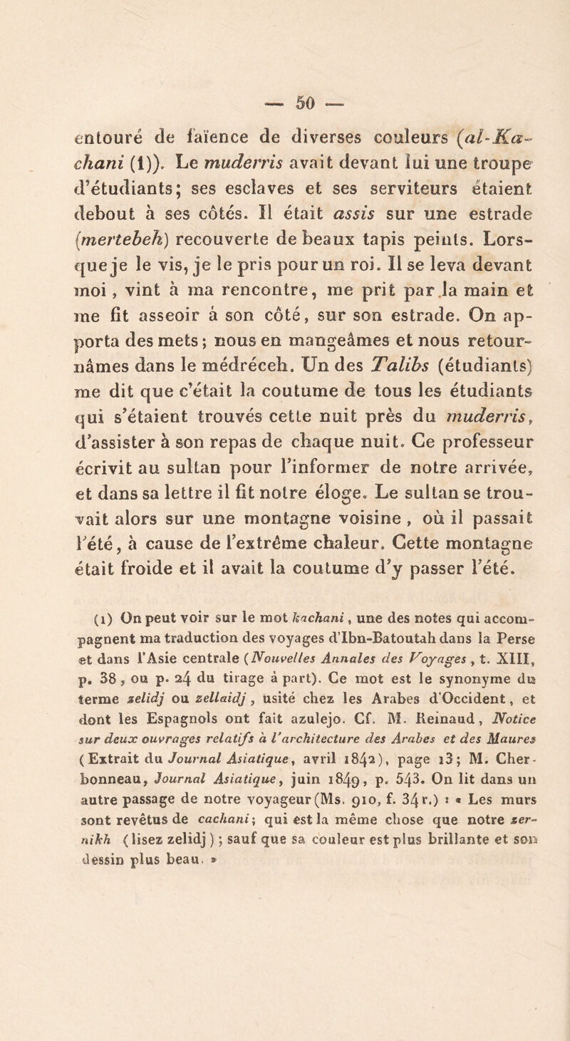 entouré de faïence de diverses couleurs (al-Ka~ chani (1)). Le muderris avait devant lui une troupe d’étudiants; ses esclaves et ses serviteurs étaient debout à ses côtés. Il était assis sur une estrade (mertebeh) recouverte de beaux tapis peints. Lors- que je le vis, je le pris pour un roi. Il se leva devant moi, vint à ma rencontre, me prit par la main et me fit asseoir à son côté, sur son estrade. On ap- porta des mets ; nous en mangeâmes et nous retour- nâmes dans le médréceb. Un des Talihs (étudiants) me dit que c’était la coutume de tous les étudiants qui s’étaient trouvés cette nuit près du muderris, d’assister à son repas de chaque nuit. Ce professeur écrivit au sultan pour l’informer de notre arrivée, et dans sa lettre il fit noire éloge. Le sultan se trou- vait alors sur une montagne voisine , où il passait l'été, à cause de l’extrême chaleur. Cette montagne était froide et il avait la coutume d’y passer l’été. (i) On peut voir sur le mot kachani, une des notes qui accom- pagnent ma traduction des voyages d’Ibn-Batoutah dans ia Perse et dans l’Asie centrale (Nouvelles Annales des Voyages , t. XIII, p. 38, ou p. 24 du tirage à part). Ce mot est le synonyme du terme zelidj ou zellaidj, usité chez les Arabes d’Occident, et dont les Espagnols ont fait azulejo. Cf. M. Reinaud, Notice sur deux ouvrages relatifs à Varchitecture des Arabes et des Maures (Extrait du Journal Asiatique, avril 1842), page i3; M. Cher- bonneau, Journal Asiatique, juin 1849, p. 543. On lit dans un autre passage de notre voyageur (Ms. 910, f. 34 r.) * « Les murs sont revêtus de cachant \ qui est la même chose que notre ser- nikh (lisez zelidj ) ; sauf que sa couleur est plus brillante et son dessin plus beau. »