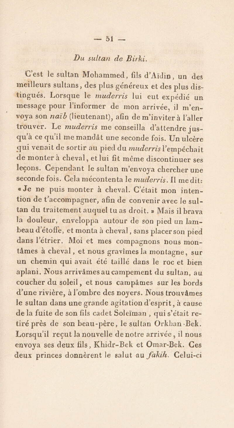 Du sultan de Birhi. G est le sultan Mohammed, fils d’Aïdio, un des meilleurs sultans, des plus généreux et des plus dis- tingués. Lorsque le muderris lui eut expédié un message pour l'informer de mon arrivée, il m’en- voya son naïb (lieutenant), afin de m’inviter à l’aller trouver. Le muderris me conseilla d’attendre jus- qu a ce qu’il me mandât une seconde fois. Un ulcère qui venait de sortir au pied du muderris l’empêchait de montera cheval, et lui fit même discontinuer ses leçons. Cependant le sultan m’envoya chercher une seconde fois. Cela mécontenta le muderris. Il médit; «Je ne puis monter à cheval. C’était mon inten- tion de t’accompagner, afin de convenir avec le sul- tan du traitement auquel tu as droit. » Mais il brava la douleur, enveloppa autour de son pied un lam- beau d’étoffe, et monta à cheval, sans placer son pied dans l’étrier. Moi et mes compagnons nous mon- tâmes à cheval, et nous gravîmes la montagne, sur un chemin qui avait été taillé dans le roc et bien aplani. Nous arrivâmes au campement du sultan, au coucher du soleil, et nous campâmes sur les bords d’une rivière, à l’ombre des noyers. Nous trouvâmes le sultan dans une grande agitation d’esprit, à cause de la fuite de son fils cadet Soleïman , qui s’était re- tiré près de son beau-père, le sultan QrkhanBek. Lorsqu’il reçut la nouvelle de notre arrivée, il nous envoya ses deux fils, Khidr-Bek et Omar-Bek. Ces deux princes donnèrent le salut au fakih. Celui-ci