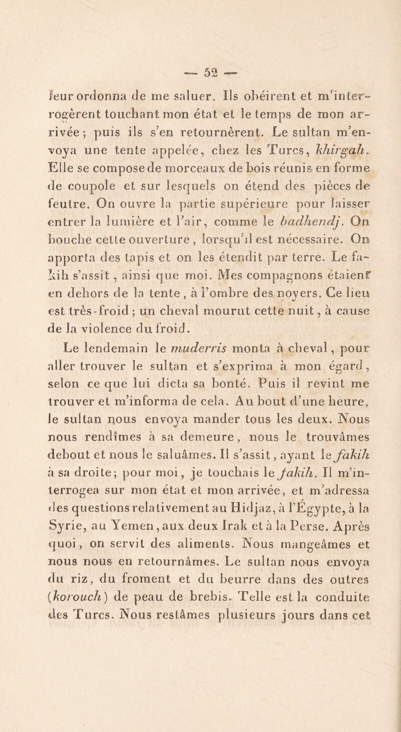 leur ordonna de me saluer. Ils obéirent et m'inter- rogèrent touchant mon état et le temps de mon ar- rivée ; puis ils s’en retournèrent. Le sultan m’en- voya une tente appelée, chez les Turcs, khirgah. Elle se compose de morceaux de bois réunis en forme de coupole et sur lesquels on étend des pièces de feutre. On ouvre la partie supérieure pour laisser entrer la lumière et l’air, comme le badhendj. On bouche cette ouverture , lorsqu’il est nécessaire. On apporta des tapis et on les étendit par terre. Le fa- liih s’assit, ainsi que moi. Mes compagnons étaient en dehors de la tente , à i’omhre des noyers. Ce lien est très-froid ; un cheval mourut cette nuit, à cause de la violence du froid. Le lendemain le muderris monta à cheval, pour aller trouver le sultan et s’exprima à mon égard, selon ce que lui dicta sa bonté. Puis il revint me trouver et m’informa de cela. Au bout d’une heure, le sultan nous envoya mander tous les deux. Nous nous rendîmes à sa demeure, nous le trouvâmes debout et nous le saluâmes. Il s’assit, ayant le fakih à sa droite; pour moi, je touchais le Jàkih. Il m’in- terrogea sur mon état et mon arrivée, et m’adressa «les questions relativement au Hidjaz, à l’Égypte, à la Syrie, au Yemen, aux deux Irak et à la Perse. Après quoi, on servit des aliments. Nous mangeâmes et nous nous en retournâmes. Le sultan nous envoya du riz, du froment et du beurre dans des outres (korouch) de peau de brebis. Telle est la conduite des Turcs. Nous restâmes plusieurs jours dans cet