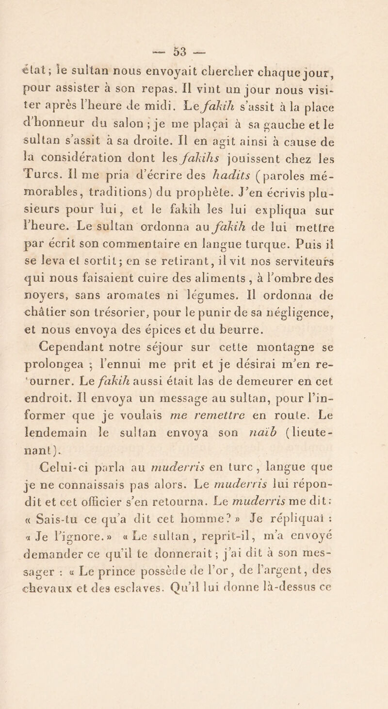 état; le sultan nous envoyait chercher chaque jour, pour assister à son repas. Il vint un jour nous visi- ter après l’heure de midi. Lefakih s’assit à la place d’honneur du salon ; je me plaçai à sa gauche et le sultan s’assit à sa droite. Il en agit ainsi à cause de la considération dont les fakih s jouissent chez les Turcs. Il me pria d’écrire des hadits (paroles mé- morables, traditions) du prophète. J’en écrivis plu- sieurs pour lui, et le fakih les lui expliqua sur l’heure. Le sultan ordonna au fakih de lui mettre par écrit son commentaire en langue turque. Puis il se leva et sortit; en se retirant, il vit nos serviteurs qui nous faisaient cuire des aliments , à l’ombre des noyers, sans aromates ni légumes. Il ordonna de châtier son trésorier, pour le punir de sa négligence, et nous envoya des épices et du beurre. Cependant notre séjour sur cette montagne se prolongea ; l’ennui me prit et je désirai m’en re- ‘ourner. Le fakih aussi était las de demeurer en cet endroit. Il envoya un message au sultan, pour l’in- former que je voulais me remettre en route. Le lendemain le sultan envoya son naih (lieute- nant). Celui-ci parla au muderris en turc, langue que je ne connaissais pas alors. Le muderris lui répon- dit et cet officier s’en retourna. Le muderris me dit; « Sais-tu ce qu’a dit cet homme? » Je répliquai ; ■a Je l’ignore.» «Le sultan, reprit-il, m’a envoyé demander ce qu’il te donnerait ; j’ai dit à son mes- sager : « Le prince possède de l’or, de l’argent, des chevaux et des esclaves. Qu’il lui donne là-dessus ce