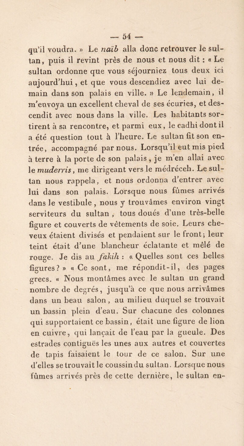 qu’il voudra. » Le naïb alla donc retrouver le sul- tan , puis il revint près de nous et nous dit : « Le sultan ordonne que vous séjourniez tous deux ici aujourd'hui, et que vous descendiez avec lui de- main dans son palais en ville. » Le lendemain, il m’envoya un excellent cheval de ses écuries, et des- cendit avec nous dans la ville. Les habitants sor- tirent à sa rencontre, et parmi eux, le cadhi dont il a été question tout à l’heure. Le sultan fit son en- trée, accompagné par nous. Lorsqu’il eut mis pied à terre à la porte de son palais , je m’en allai avec le muderris, me dirigeant vers le médréceh. Le sul- tan nous rappela, et nous ordonna d’entrer avec lui dans son palais. Lorsque nous fûmes arrivés dans le vestibule , nous y trouvâmes environ vingt serviteurs du sultan , tous doués d’une très-belle figure et couverts de vêtements de soie. Leurs che- veux étaient divisés et pendaient sur le front; leur teint était d’une blancheur éclatante et mêlé de rouge. Je dis au fakih : ci Quelles sont ces belles figures? » « Ce sont, me ré pondit-il, des pages grecs. « Nous montâmes avec le sultan un grand nombre de degrés, jusqu’à ce que nous arrivâmes dans un beau salon, au milieu duquel se trouvait un bassin plein d’eau. Sur chacune des colonnes qui supportaient ce bassin, était une figure de lion en cuivre, qui lançait de l’eau par la gueule. Des estrades contiguës les unes aux autres et couvertes de tapis faisaient le tour de ce salon. Sur une d’elles se trouvait le coussin du sultan. Lorsque nous fûmes arrivés près de cette dernière, le sultan en-