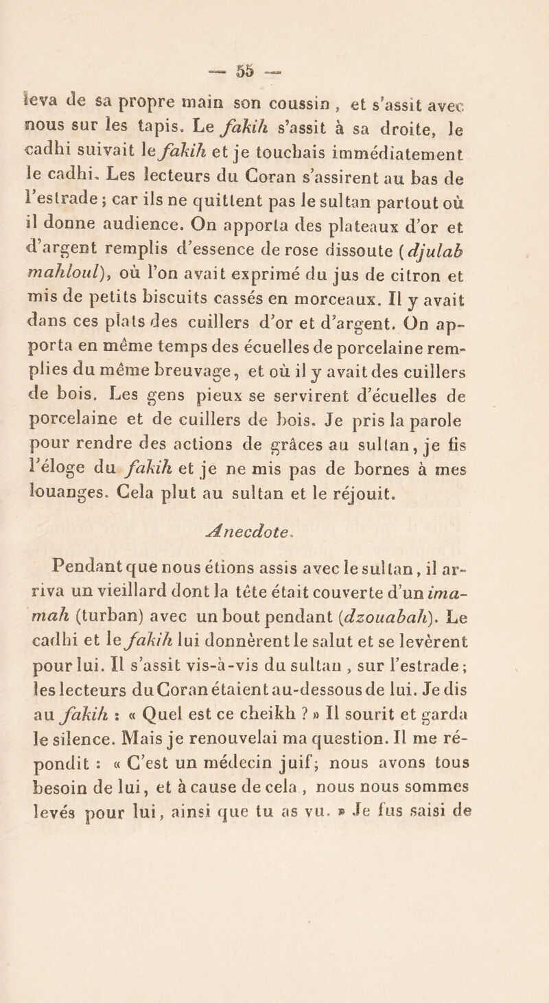 leva de sa propre main son coussin , et s assit avec nous sur les tapis. Le fakih s’assit à sa droite, le cadhi suivait le fakih et je touchais immédiatement le cadhi. Les lecteurs du Coran s’assirent au bas de l’estrade ; car ils ne quittent pas le sultan partout où il donne audience. On apporta des plateaux d’or et d’argent remplis d’essence de rose dissoute ( djulah mahloul), où l’on avait exprimé du jus de citron et mis de petits biscuits cassés en morceaux. Il y avait dans ces plats des cuillers d’or et d’argent. On ap- porta en même temps des écuelles de porcelaine rem- piies du même breuvage 5 et où il y avait des cuillers de bois. Les gens pieux se servirent d’écuelles de porcelaine et de cuillers de bois. Je pris la parole pour rendre des actions de grâces au sultan, je fis l’éloge du fakih et je ne mis pas de bornes à mes louanges. Cela plut au sultan et le réjouit, Anecdote. Pendant que nous étions assis avec le sultan, il ar- riva un vieillard dont la tête était couverte d’un ima- mah (turban) avec un bout pendant (dzouabah). Le cadhi et le fakih lui donnèrent le salut et se levèrent pour lui. Il s’assit vis-à-vis du sultan , sur l’estrade ; leslecteurs duCoranétaientau-dessousde lui. Je dis au fakih : « Quel est ce cheikh ? » Il sourit et garda le silence. Mais je renouvelai ma question. Il me ré- pondit : « C’est un médecin juif; nous avons tous besoin de lui, et à cause de cela , nous nous sommes levés pour lui, ainsi que tu as vu. » Je lus saisi de