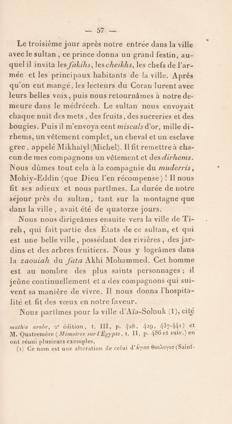 57 — Le troisième jour après notre entrée dans la ville avec le sultan , ce prince donna un grand festin, au- quel il invita les fcikihs, les cheikhs, les chefs de l’ar- mée et les principaux habitants de la ville. Après qu’on eut mangé, les lecteurs du Coran lurent avec leurs belles voix, puis nous retournâmes à notre de- meure dans le médréceh. Le sultan nous envoyait chaque nuit des mets , des fruits, des sucreries et des bougies. Puis il m’envoya cent miscalsâ’’or, mille di- rhems, un vêtement complet, un cheval et un esclave grec , appelé Mikhaïyl (Michel). 11 fit remettre à cha- cun de mes compagnons un vêtement et desdirhems. Nous dûmes tout cela à la compagnie du muderris, Mohiy-Eddin (que Dieu l’en récompense) î II nous fît ses adieux et nous partîmes. La durée de notre séjour près du sultan, tant sur la montagne que dans la ville , avait été de quatorze jours. Nous nous dirigeâmes ensuite vers la ville de Ti- reh, qui fait partie des Etats de ce sultan, et qui est une belle ville, possédant des rivières, des jar- dins et des arbres fruitiers. Nous y logeâmes dans la zaouiah du fata Akhi Mohammed. Cet homme est au nombre des plus saints personnages ; il jeûne continuellement et a fies compagnons qui sui- vent sa manière de vivre. Il nous donna l’hospita- lité et fit des vœux en notre faveur. Nous partîmes pour la ville d’Aïa-Solouk (1), cité mathie arabe, 2e édition, t. III, p. ^28, 429 > 4^7440 et M. Quatremère (Mémoires sur l Égypte, t. II, p- 4^5 et suiv.) en ont réuni plusieurs exemples.