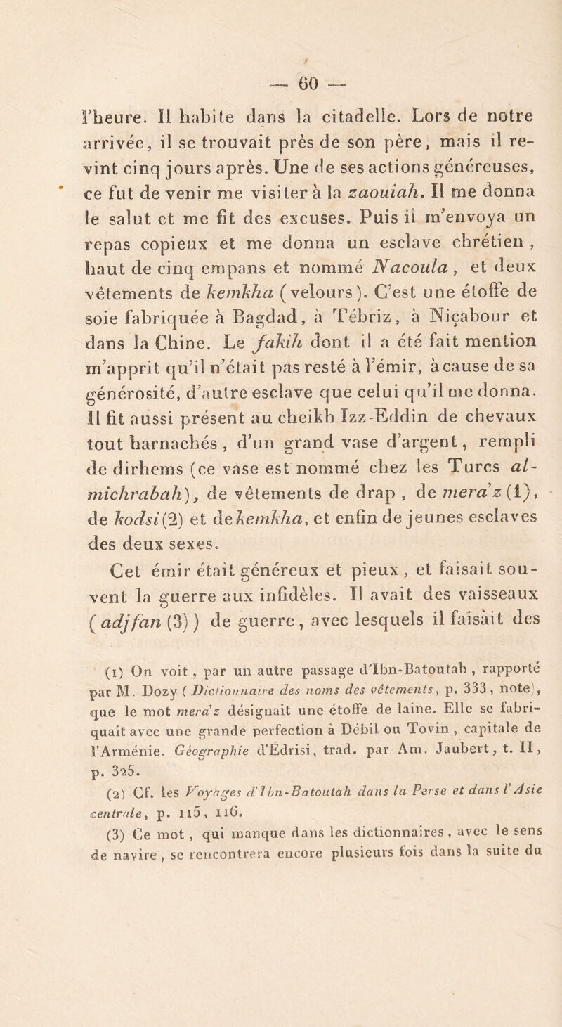 rheure. Il habite dans la citadelle. Lors de notre arrivée, il se trouvait près de son père, mais il re- vint cinq jours après. Une de ses actions généreuses, ce fut de venir me visiter à la zaouiah. ïl me donna îe salut et me fît des excuses. Puis ii m’envoya un repas copieux et me donna un esclave chrétien , haut de cinq empans et nommé Nacoula , et deux vêtements de kemkha (velours). C’est une étoffe de soie fabriquée à Bagdad, à Tébriz, à Niçabour et dans la Chine. Le fakih dont il a été fait mention m’apprit qu’il n’était pas resté à l’émir, à cause de sa générosité, d’autre esclave que celui qu’il me donna, ïl fit aussi présent au cheikh Ïzz-Eddin de chevaux tout harnachés , d’un grand vase d’argent, rempli de dirhems (ce vase est nommé chez les Turcs al- michrabah), de vêtements de drap , de niera*z( 1), de hocLsi{Q) et dekemkha, et enfin de jeunes esclaves des deux sexes. Cet émir était généreux et pieux , et faisait sou- vent la guerre aux infidèles. Il avait des vaisseaux O ( adjfan (3) ) de guerre , avec lesquels il faisait des (1) Ofi voit , par un autre passage d’Ibn-Batoutah , rapporté par M. Dozy ( Dictionnaire des noms des vêtements, p. 333 , note , que le mot niera' z désignait une étoffe de laine. Elle se fabri- quait avec une grande perfection à Débil ou Tovin , capitale de l’Arménie. Géographie d’Édrisi, trad. par Am. Jaubert, t. Il, p. 3-25. (2) Cf. les Voyages d'Ibn-Batoutah dans la Perse et dans l Asie centrale, p. Il5, 116. (3) Ce mot , qui manque dans les dictionnaires , avec le sens de navire , se rencontrera encore plusieurs fois dans la suite du