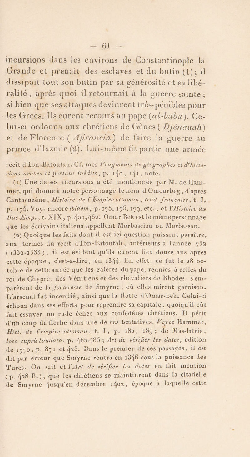 incursions dans les environs de Constantinople la Grande et prenait des esclaves et du butin (I); iî dissipait tout son butin par sa générosité et sa libé- ralité , après quoi il retournait à la guerre sainte ; si bien que ses attaques devinrent très-pénibles pour les Grecs. Ils eurent recours au pape (al-baba). Ce- lui-ci ordonna aux chrétiens de Gènes ( Djènauah) et de Florence ( Ajirancia) de faire la guerre au prince ddazmir (2). Lui-même fit partir une armée récit d’Ibn-Batoutah. Cf. mes Fragments cle géographes et d’histo- riens arabes et persans inédits , p. l4°i 141 , note. (1) Une de ses incursions a été mentionnée par M. de Ham- mer, qui donne à notre personnage le nom d'Ornourbeg, d’après Cantacuzène , Histoire de VEmpire ottoman , trad, française, t. I, p. 194* Voy. encore ibidem, p. 176, 176,179, etc., et Y Histoire du Bas-Emp., t. XIX, p. 451Omar Bek est le même personnage que les écrivains italiens appellent Morbascian ou Morbassan. (2) Quoique les faits dont il est ici question puissent paraître, aux termes du récit d’Ibn-Batoutah , antérieurs à l’année 782 ( i332-i333 ), il est évident qu’ils eurent lieu douze ans apres cette époque, c’est-à-dire, en i344» En effet, ce fut le 28 oc- tobre de cette année que les galères du pape, réunies à celles du roi de Chypre, des Vénitiens et des chevaliers de Rhodes, s’em- parèrent de la forteresse de Smyrne , où elles mirent garnison. L'arsenal fut incendié, ainsi que la flotte d’Omar-bek. Celui-ci échoua dans ses efforts pour reprendre sa capitale, quoiqu'il eût fait essuyer un rude échec aux confédérés chrétiens. Il périt d’un coup de flèche dans une de ces tentatives. Voyez Hammer, Hist. de L'empire ottoman, t. I , p. 182. 189; de Mas-latrie, loco supra laudato, p. 485*486 ; Art de vérifier les dates, édition de 1770, p 871 et 4^8. Dans le premier de ces passages, il est dit par erreur que Smyrne rentra en 1846 sous la puissance des Turcs. Ou sait et Y Art de vérifier les dates en fait mention (p. 428 B.), que les chrétiens se maintinrent dans la citadelle de Smyrne jusqu’en décembre 14°^ > époque à laquelle celte