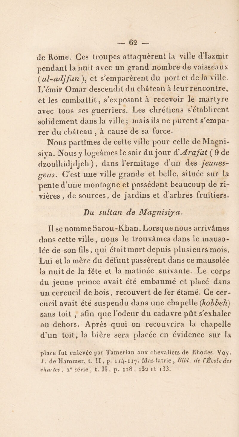 de Rome. Ces troupes attaquèrent la ville d’Iazmir pendant la nuit avec un grand nombre de vaisseaux (al-adjfan), et s’emparèrent du port et de la ville. L’émir Omar descendit du château à leur rencontre, et les combattit, s’exposant à recevoir le martyre avec tous ses guerriers. Les chrétiens s’établirent solidement dans la ville ; mais ils ne purent s’empa- rer du château , à cause de sa force. Nous partîmes de cette ville pour celle de Magni- siya. Nous y logeâmes le soir du jour d'Arafat ( 9 de dzoulhidjdjeh) , dans l’ermitage d’un des jeunes- gens. C’est une ville grande et belle, située sur la pente d’une montagne et possédant beaucoup de ri- vières , de sources, de jardins et d’arbres fruitiers. Du sultan de Magnisiya. Il se nomme Sarou-Khan, Lorsque nous arrivâmes dans cette ville, nous le trouvâmes dans le mauso- lée de son fils, qui était mort depuis plusieurs mois. Lui et la mère du défunt passèrent dans ce mausolée la nuit de la fête et la matinée suivante. Le corps du jeune prince avait été embaumé et placé dans un cercueil de bois , recouvert de fer étamé. Ce cer- cueil avait été suspendu dans une chapelle (kobbeh) sans toit , afin que l’odeur du cadavre pût s’exhaler au dehors. Après quoi on recouvrira la chapelle d’un toit » la bière sera placée en évidence sur la place fut enlevée par Tamerlan aux chevaliers de Rhodes. Voy. J. de Haramer, t. II, p. ii4ï17* Mas-latrie, Bill, de l'École des chartes , 2® série , t. Il , p. 128 , ï32 et 133.
