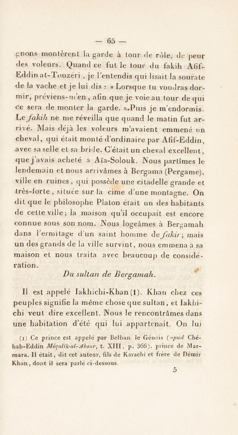 fiions montèrent lu garde a tour de rôle, de peur des voleurs. Quand ce fut le tour du fakih AfiL- Eddin at-Touzéri , je l'entendis qui lisait la sourate de la vache et je lui dis : « Lorsque tu voudras dor- mir, préviens-m’en , afin que je voie au tour de qui ce sera de monter la garde. »,Puis je m’endormis. Lefakih ne me réveilla que quand le matin fut ar- rivé. Mais déjà les voleurs m’avaient emmené un cheval, qui était monté d’ordinaire par Afif-Eddin, avec sa selle et sa bride. G étai t un cheval excellent, que j’avais acheté a Aïa-Soîouk. Nous partîmes le lendemain et nous arrivâmes à Bergama (Pergame), ville en ruines, qui possède une citadelle grande et très-forte , située sur la cime d’une montagne. On dit que le philosophe Platon était un des habitants de cette ville; la maison qu’il occupait est encore connue sous son nom. Nous logeâmes à Bergamah dans l’ermitage d’un saint homme de fakir ; mais un des grands de la ville survint, nous emmena a sa maison et nous traita avec beaucoup de considé- ration. Du sultan de Bergamah. Il est appelé Iakhichi-Khan (1). Khan chez ces peuples signifie la même chose que sultan, et Iakhi- chi veut dire excellent. Nous le rencontrâmes dans une habitation d’été qui lui appartenait. On lui (i) Ce prince est appelé par Celban le Génois (apud Ché- hab-Eddin Mêçnlik-al-dbsar, t. XIII, p. 366), prince de Mar- mara. Il était, dit cet auteur, fils de Karachi et frère de Démir Khan, dont il sera parlé ci-dessous.