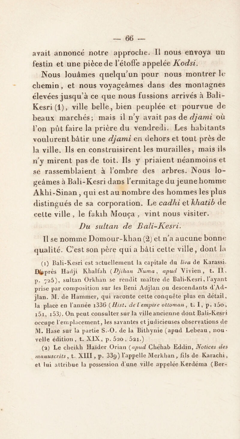 avait annoncé notre approche. Il nous envoya uo festin et une pièce de l’étoffe appelée Kodsi. Nous louâmes quelqu’un pour nous montrer le chemin , et nous voyageâmes dans des montagnes élevées jusqu’à ce que nous fussions arrivés à Bali- Kesri(l), ville belle, bien peuplée et pourvue de beaux marchés; mais il n’y avait pas de djami où l’on pût faire la prière du vendredi. Les habitants voulurent bâtir une djami en dehors et tout près de la ville. Ils en construisirent les murailles, mais ils n’y mirent pas de toit. Ils y priaient néanmoins et. se rassemblaient à l’ombre des arbres. Nous lo- geâmes à Bali-Kesri dans l’ermitage du jeune homme Akhi-Sinan , qui est au nombre des hommes les plus distingués de sa corporation. Le cadhi et lîhatih de celte ville , le fakih Mouça , vint nous visiter. Du sultan de Bali-Kesri. Il se nomme Domour-khan (2) et n’a aucune bonne qualité. C’est son père qui a bâti cette ville, dont la (i) Bali-Kesri est actuellement la capitale du liva de Karassi. D&p res Hadji Khulfuh (Djiliuti Numa, apud Vivien, t. IX. p. 7^5), sultan Orkhan se rendit maître de Bali-Kesri, l’ayant prise par composition sur les Béni Adjlan ou descendants d’Ad- jlan. AI. de Hammer, qui raconte cette conquête plus en détail, la place en l’année i336 (Hist. de l empiie ottoman, t. I, p. 160, i5i, i53,). On peut consulter sur la ville ancienne dont Bali-Kesri occupe l’emplacement, les savantes et judicieuses observations de M. Hase sur la partie S.-O. de la Bithynie (apud Lebeau, nou- velle édition, t. XIX, p. 5ao , 5ai.) (a) Le cheikh Haïder Orian (apud Chéhab Eddin, Notices des manuscrits , t. XIII, p. 339) l’appelle Merkhan, fils de Karachi, et lui attribue la possession d’une ville appelée Kerdéma (Ber-