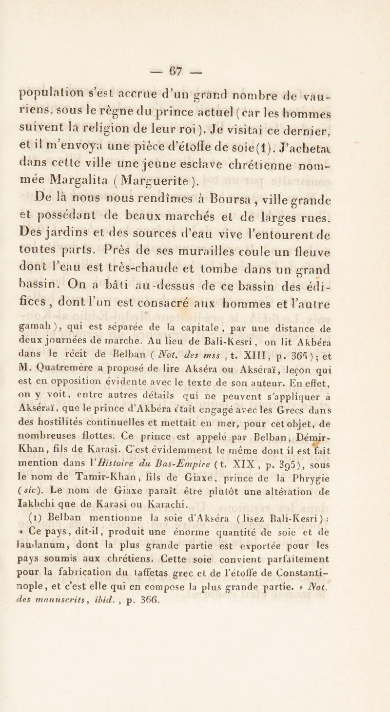population s est accrue d’un grand nombre de vau- riens, sous le règne du prince actuel ( car les hommes suivent la religion de leur roi). Je visitai ce dernier, et i! m’envoya une pièce d’étoffe de soie(l). J’achetai dans cette ville une jeune esclave chrétienne nom- mée Margalita (Marguerite). De là nous nous rendîmes a Boursa, ville grande et possédant de beaux marchés et de larges rues. . . «3 Des jardins et des sources d’eau vive l’entourent de toutes parts. Près de ses murailles coule un fleuve dont 1 eau est tres-chaude et tombe dans un grand bassin. On a bâti au-dessus de ce bassin des édi- fices , dont 1 un est consacré aux hommes et l’autre gamali), qui est séparée de la capitale, par une distance de deux journées de marche. Au lieu de Baü-Kesri, on lit Akbéra dans le récit de Belban ( Not. des mss., t. XIIÏ, p. 36** ) ; et M. Quatremère a proposé de lire Akséra ou Akséraï, leçon qui est en opposition évidente avec le texte de son auteur. En effet, on y voit, entre autres détails qui ne peuyent s’appliquer à Akséraï, que le prince d’Akbéra était engagé avec les Grecs dans des hostilités continuelles et mettait en mer, pour cet objet, de nombreuses flottes. Ce prince est appelé par Belban, Démir- Khan, fils de Karasi. C’est évidemment le même dont, il est fait mention dans l’Histoire du Bas-Empire ( t. XIX, p. 3g5), sous le nom de Tamir-Khan, fils de Giaxe, prince de la Phrygie ( sic)- Le nom de Giaxe paraît être plutôt une altération de lakhchi que de Karasi ou Karachi. (i) Belban mentionne la soie d’Akséra (lisez Bali-Kesri) : « Ce pays, dit-il, produit une énorme quantité de soie et de laudanum, dont la plus grande partie est exportée pour les pays soumis aux chrétiens. Cette soie convient parfaitement pour la fabrication du taffetas grec et de l’étoffe de Constanti- nople, et c’est elle qui en compose la plus grande partie. » Not, des manuscrits, ibid. , p. 366.