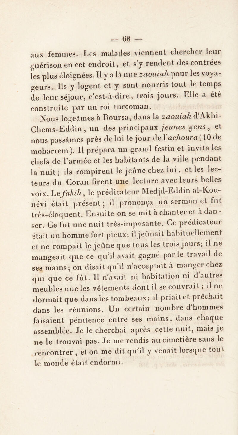 aux femmes. Les malades viennent chercher leur guérison en cet endroit, et s y rendent des contrées les plus éloignées. Il y a là une zaouiah pour les voya- geurs. Ils y logent et y sont nourris tout le temps de leur séjour, c'est-à-dire, trois jours. Elle a été construite par un roi turcoman. jVous logeâmes a Boursa^ dans la zcLomcih d Ak.hi Chems-Eddin, un des principaux jeunes gens , et nous passâmes près de lui le jour de 1 achoura ( 10 de moharrem). Il prépara un grand festin et invita les chefs de l’armée et les habitants de la ville pendant la nuit ; ils rompirent le jeûne chez lui, et les lec- teurs du Coran firent une lecture avec leurs belles voix. Lefakih, le prédicateur Medjd-Eddin al-Kou- névi était présent; il prononça un sermon et fut très-éloquent. Ensuite on se mit à chanter et à dan- ser. Ce fut une nuit très-imposante. Ce prédicateur était un homme fort pieux; il jeûnait habituellement et ne rompait le jeûne que tous les trois jours; il ne mangeait que ce qu'il avait gagné parle travail de ses mains ; on disait qu’il n acceptait à manger chez qui que ce fût. 11 n’avait ni habitation ni d autres meubles nue les vêtements dont il se couvrait ; il ne dormait que dans les tombeaux; il priait et prêchait dans les réunions. Un certain nombre d’hommes faisaient pénitence entre ses mains, dans chaque assemblée. Je le cherchai après cette nuit, mais je ne le trouvai pas. Je me rendis au cimetiere sans le rencontrer , et on me dit qu’il y venait lorsque tout le monde était endormi.