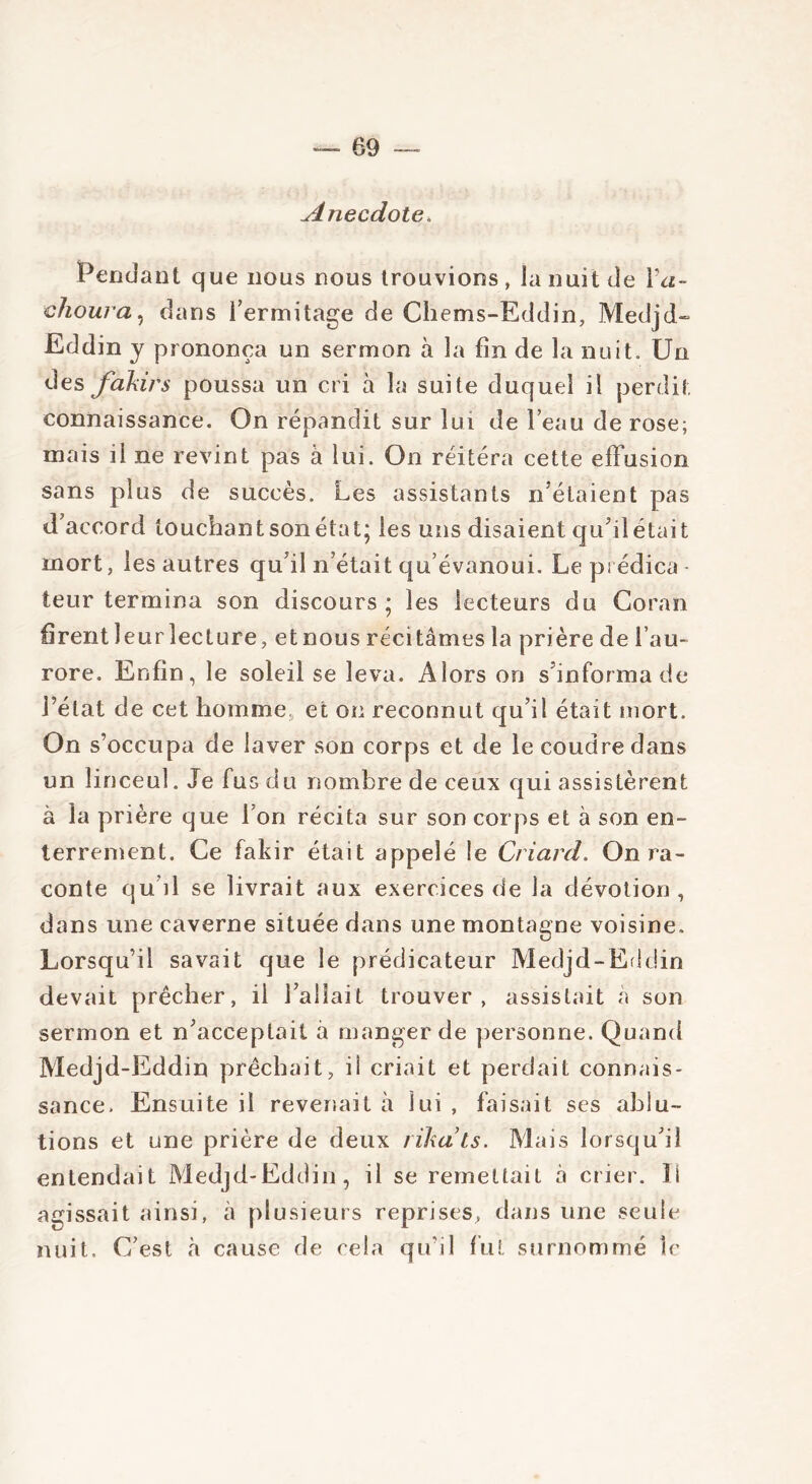 Anecdote. Pendant que nous nous trouvions , la nuit de Ya- elioura, dans l’ermitage de Chems-Eddin, Medjd- Eddin y prononça un sermon à la fin de la nuit. Un des fakirs poussa un cri à la suite duquel il perdit connaissance. On répandit sur lui de l’eau de rose; mais il ne revint pas à lui. On réitéra cette effusion sans plus de succès. Les assistants n’étaient pas d’accord touchant son état; les uns disaient qu’il était mort, les autres qu'il n’était qu’évanoui. Le prédica- teur termina son discours ; les lecteurs du Coran firentleurlecture, etnous récitâmes la prière de l’au- rore. Enfin, le soleil se leva. Alors on s’informa de l’état de cet homme et on reconnut qu’il était mort. On s’occupa de laver son corps et de le coudre dans un linceul. Je fus du nombre de ceux qui assistèrent à la prière que I on récita sur son corps et à son en- terrement. Ce fakir était appelé le Criard. On ra- conte qu’il se livrait aux exercices de la dévotion, dans une caverne située dans une montagne voisine. Lorsqu’il savait que le prédicateur Medjd-Eddin devait prêcher, ii fallait trouver, assistait à son sermon et n’acceptait à manger de personne. Quand Medjd-Eddin prêchait, ii criait et perdait connais- sance. Ensuite il revenait à lui , faisait scs ablu- tions et une prière de deux rïkats. Mais lorsqu’il entendait Medjd-Eddin, il se remettait à crier. îi agissait ainsi, à plusieurs reprises, dans une seule nuit. C’est à cause de cela qu’il fut surnommé le