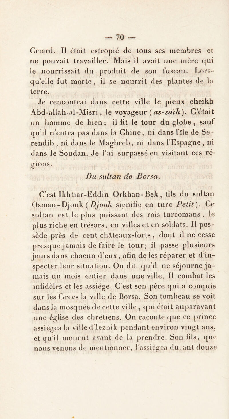 Criard. Il était estropié de tous ses membres et ne pouvait travailler. Mais il avait une mère qui le nourrissait du produit de son fuseau. Lors-* qu’elle fut morte, il se nourrit des plantes de la terre. Je rencontrai dans cette ville le pieux cheikh Abd-allah-al-Misri, le voyageur ( as-saïh ). C’était un homme de bien ; il fit le tour du globe , sa uf qu’il n’entra pas dans la Chine, ni dans l’île de Se- rendib , ni dans le Maghreb, ni dans l’Espagne, ni dans le Soudan. Je l’ai surpassé en visitant ces ré- gions. «J Du sultan de B or sa. C’est Ikhtiar-Eddin Orkhan-Bek, fils du sultan Osman - Djouk ( Djouk signifie en turc Petit). Ce sultan est le plus puissant des rois turcomans , le plus riche en trésors, en villes et en soldats. Il pos- sède près de cent châteaux-forts , dont il ne cesse presque jamais de faire le tour; il passe plusieurs jours dans chacun d’eux , afin de les réparer et d’in- specter leur situation. On dit qu’il ne séjourne ja- mais un mois entier dans une ville. Il combat les infidèles et les assiège. C’est son père qui a conquis sur les Grecs la ville de Borsa. Son tombeau se voit dans la mosquée de cette ville , qui était auparavant une église des chrétiens. On raconte que ce prince assiégea la ville d’Ieznik pendant environ vingt ans, et qu’il mourut avant de la prendre. Son fils, que nous venons de mentionner, l’assiégea duiant douze