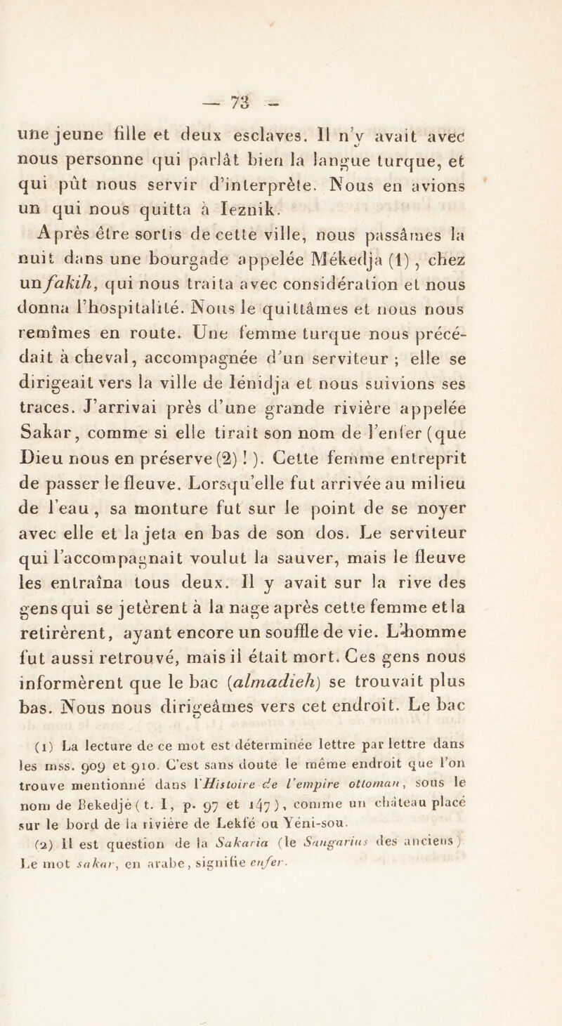 une jeune fille et deux esclaves. Il n v avait avec nous personne qui parlât bien la langue turque, et qui pût nous servir d’interprète. Nous en avions un qui nous quitta à Ieznik. Après être sortis de cette ville, nous passâmes la nuit dans une bourgade appelée Mékedja (1) , chez unfakih, qui nous traita avec considération et nous donna l’hospitalité. Nous le quittâmes et nous nous remîmes en route. Une femme turque nous précé- dait achevai, accompagnée d'un serviteur; elle se dirigeait vers la ville de lénidja et nous suivions ses traces. J’arrivai près d’une grande rivière appelée Sakar, comme si elle tirait son nom de l’enfer (que Dieu nous en préserve (2) ! ). Cette femme entreprit de passer le fleuve. Lorsqu’elle fut arrivée au milieu de l’eau , sa monture fut sur le point de se noyer avec elle et la jeta en bas de son dos. Le serviteur qui raccompagnait voulut la sauver, mais le fleuve les entraîna tous deux. Il y avait sur la rive des gens qui se jetèrent à la nage après cette femme et la retirèrent, ayant encore un souffle de vie. L’Jiomme fut aussi retrouvé, mais ii était mort. Ces gens nous informèrent que le bac (almadieh) se trouvait plus bas. Nous nous dirigeâmes vers cet endroit. Le bac (i) La lecture de ce mot est déterminée lettre par lettre dans les mss. 909 et 910. C’est sans doute le même endroit que l’on trouve mentionné dans l'Histoire de l’empire ottoman, sous le nom de Bekedjè(t. I, p. 97 et 147), comme un château placé sur le bord de la rivière de Lekf'é ou Yéni-sou. (\2) Il est question de la Sakaria (le Sangarius des anciens) Le mot sakar, en arabe, signifie enfer.