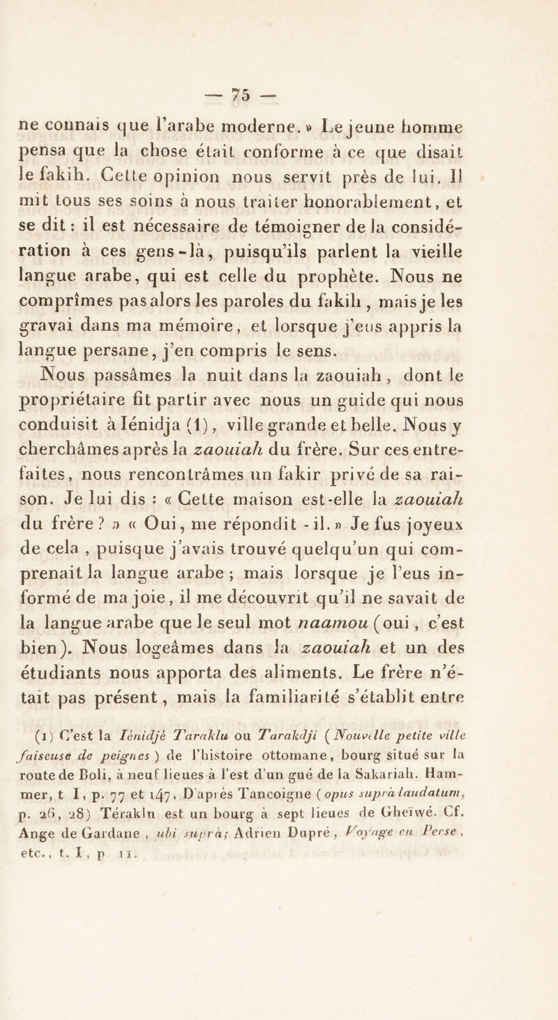 ne connais que l’arabe moderne.» Lejeune homme pensa que la chose était conforme à ce que disait le fakih. Cette opinion nous servit près de lui. 1! mit tous ses soins à nous traiter honorablement, et se dit : il est nécessaire de témoigner de la considé- ration à ces gens-là, puisqu’ils parlent la vieille langue arabe, qui est celle du prophète. Nous ne comprîmes pas alors les paroles du fakih , mais je les gravai dans ma mémoire, et lorsque j’eus appris la langue persane, j’en compris le sens. Nous passâmes la nuit dans la zaouiah , dont le propriétaire fit partir avec nous un guide qui nous conduisit àlénidja(l), ville grande et belle. Nous y cherchâmes après la zaouiah du frère. Sur ces entre- faites, nous rencontrâmes un fakir privé de sa rai- son. Je lui dis : « Cette maison est-elle la zaouiah du frère ? n « Oui, me répondit - il. » Je fus joyeux de cela , puisque j’avais trouvé quelqu’un qui com- prenait la langue arabe ; mais lorsque je l’eus in- formé de ma joie, il me découvrit qu’il ne savait de la langue arabe que le seul mot naamou (oui, c’est bien). Nous logeâmes dans la zaouiah et un des étudiants nous apporta des aliments. Le frère n’é- tait pas présent, mais la familiarité s’établit entre (i) C’est la Iènidjè Tarnklu OU Tarafolji ( Nouvelle petite ville faiseuse de peignes) de l’histoire ottomane, bourg situé sur la route de Boli, à neuf lieues à l’est d’un gué de la Sakariah. Ham- mer, t I, p. 97 et 147. D'après Tancoigne (opus supra laudatum, p. 2(1, 28) Térakln est un bourg à sept lieues de Gheïwé. Cf. Ange de Gardane , ubi supra; Adrien Dupré, Voyage en Perse , etc., t. I, p 1 ï.