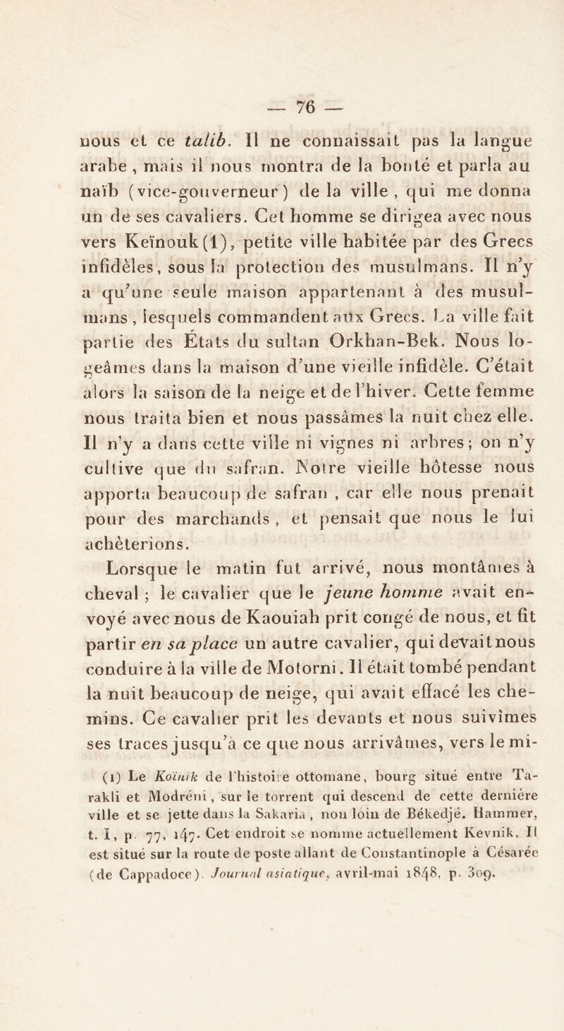 nous et ce talib. Il ne connaissait pas la langue arabe , mais il nous montra de la bonté et parla au naïb (vice-gouverneur) delà ville, qui nie donna un de ses cavaliers. Cet homme se dirigea avec nous vers Keïnouk(l), petite ville habitée par des Grecs infidèles, sous la protection des musulmans. Il n’y a qu’une seule maison appartenant à des musul- mans , lesquels commandent aux Grecs. La ville fait partie des États du sultan Orkhan-Bek. Nous lo- geâmes dans la maison d’une vieille infidèle. C’était alors la saison de la neige et de l’hiver. Cette femme nous traita bien et nous passâmes la nuit chez elle. Il n’y a dans cette ville ni vignes ni arbres; on n’y cultive que du safran. Notre vieille hôtesse nous apporta beaucoup de safran , car elle nous prenait pour des marchands , et pensait que nous le lui achèterions. Lorsque le matin fut arrivé, nous montâmes à cheval ; le cavalier que le jeune homme avait en- voyé avec nous de Kaouiah prit congé de nous, et fit partir en sa place un autre cavalier, qui devait nous conduire à la ville de Motorni. Il était tombé pendant la nuit beaucoup de neige, qui avait effacé les che- mins. Ce cavalier prit les devants et nous suivîmes ses traces jusqu’à ce que nous arrivâmes, vers le mi- (1) Le Koïnik de l'histoire ottomane, bourg situé entre Ta- rakli et Modréni, sur le torrent qui descend de cette dernière ville et se jette dans la Sakaria , non loin de Békedjé. Hammer, t. I, p. 77, 147. Cet endroit se nomme actuellement Kevnik. Il est situé sur la route de poste allant de Constantinople à Césarée (de Cappadoce). Journal asiatique, avril-mai 1848, p. 3ot).