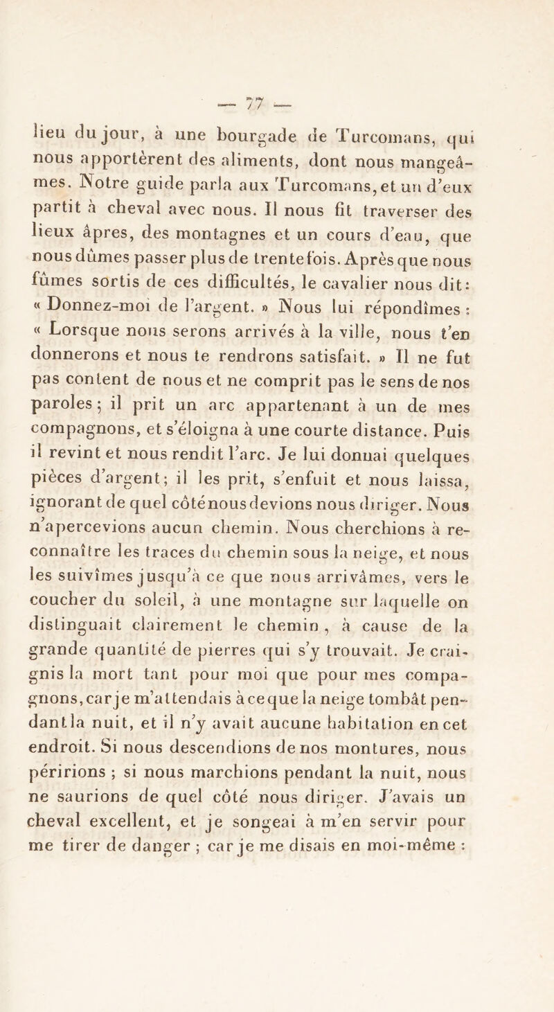 lieu du jour, à une bourgade de Turcomans, qui nous apportèrent des aliments, dont nous mangeâ- mes. Notre guide paria aux Turcomans, et un d’eux partit à cheval avec nous. Il nous fit traverser des lieux âpres, des montagnes et un cours d’eau, que nous dûmes passer plus de trente fois. Après que nous fûmes sortis de ces difficultés, le cavalier nous dit: « Donnez-moi de l’argent. » Nous lui répondîmes : « Lorsque nous serons arrivés à la ville, nous ten donnerons et nous te rendrons satisfait. » Il ne fut pas content de nous et ne comprit pas le sens de nos paroles 5 il prit un arc appartenant à un de mes compagnons, et s’éloigna à une courte distance. Puis il revint et nous rendit Parc. Je lui donnai quelques pièces d’argent; il les prit, s’enfuit et nous laissa, ignorant de quel côténousdevions nous diriger. Nous n’apercevions aucun chemin. Nous cherchions à re- connaître les traces du chemin sous la neme, et nous t./ / les suivîmes jusqu’à ce que nous arrivâmes, vers le coucher du soleil, à une montagne sur laquelle on distinguait clairement le chemin , à cause de la grande quantité de pierres qui s’y trouvait. Je crai- gnis la mort tant pour moi que pour mes compa- gnons, carje m’attendais àceque la neige tombât pen- dant la nuit, et il n’y avait aucune habitation en cet endroit. Si nous descendions de nos montures, nous péririons ; si nous marchions pendant la nuit, nous ne saurions de quel côté nous diriger. J’avais un cheval excellent, et je songeai à m’en servir pour me tirer de danger ; carje me disais en moi-même :
