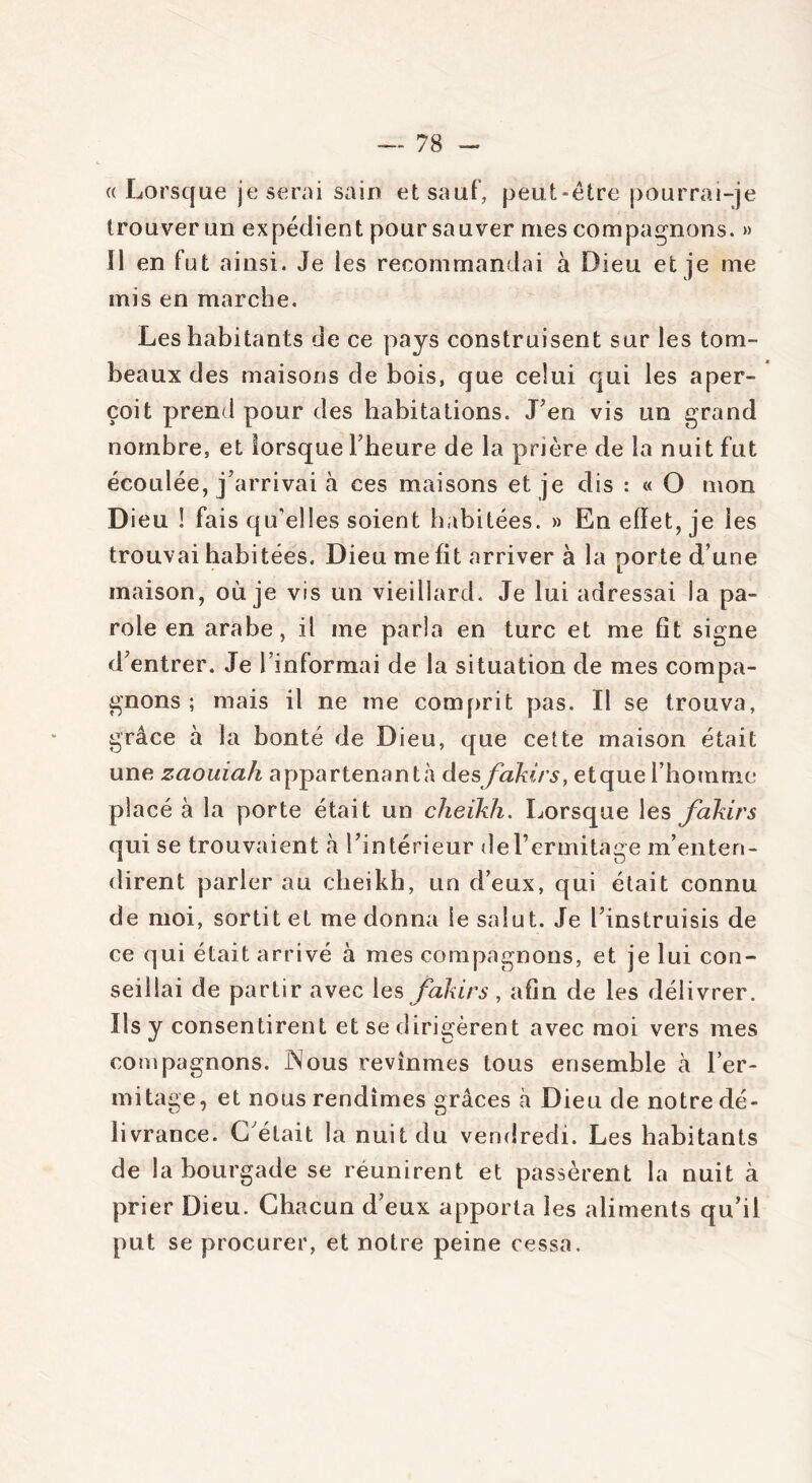 « Lorsque je serai sain et sauf, peut-être pourrai-je trouver un expédient pour sauver mes compagnons. » Il en fut ainsi. Je les recommandai à Dieu et je me mis en marche. Les habitants de ce pays construisent sur les tom- beaux des maisons de bois, que celui qui les aper- çoit prend pour des habitations. J’en vis un grand nombre, et lorsque l’heure de la prière de la nuit fut écoulée, j’arrivai à ces maisons et je dis : « O mon Dieu ! fais qu’elles soient habitées. » En effet, je les trouvai habitées. Dieu me fit arriver à la porte d’une maison, où je vis un vieillard. Je lui adressai la pa- role en arabe, il me parla en turc et me fit signe d’entrer. Je l informai de la situation de mes compa- gnons ; mais il ne me comprit pas. Il se trouva, grâce à la bonté de Dieu, que cette maison était une zaouiah appartenant;! desfakirs, etque l’homme placé à la porte était un cheikh. Lorsque les fakirs qui se trouvaient à l’intérieur de l’ermitage m’enten- dirent parler au cheikh, un d’eux, qui était connu de moi, sortit et me donna le salut. Je l’instruisis de ce qui était arrivé à mes compagnons, et je lui con- seillai de partir avec les fakirs, afin de les délivrer. Us y consentirent et se dirigèrent avec moi vers mes compagnons. INous revînmes tous ensemble à l’er- mitage, et nous rendîmes grâces à Dieu de notre dé- livrance. G était la nuit du vendredi. Les habitants de la bourgade se réunirent et passèrent la nuit à prier Dieu. Chacun d’eux apporta les aliments qu’il put se procurer, et notre peine cessa.