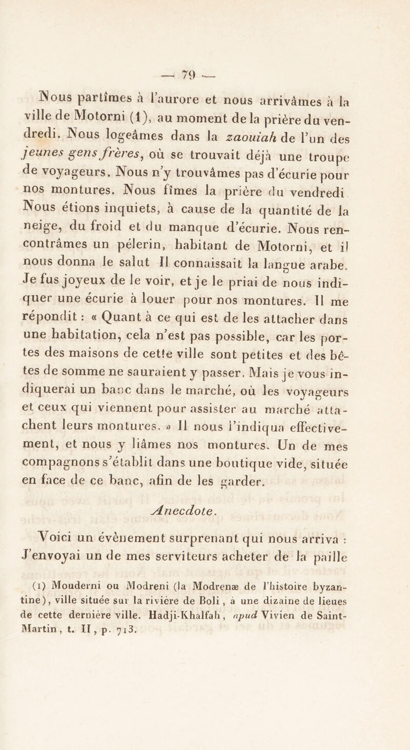 INous par limes à 1 aurore et nous arrivâmes à la ville de Motorni (1), au moment de la prière du ven- dredi. Nous logeâmes dans la zcioiiicifi de l’un des jeunes gens frères, où se trouvait déjà une troupe de voyageurs. Nous n’y trouvâmes pas d ecurie pour nos montures. Nous fîmes la prière du vendredi Nous étions inquiets, à cause de la quantité de la neige, du froid et du manque d ecurie. Nous ren- contrâmes un pèlerin, habitant de Motorni, et il nous donna le salut II connaissait la langue arabe. Je fus joyeux de le voir, et je le priai de nous indi- quer une écurie à louer pour nos montures. U me répondit : « Quant à ce qui est de les attacher dans une habitation, cela n’est pas possible, car les por- tes des maisons de cette ville sont petites et des bê- tes de somme ne sauraient y passer, Mais je vous in- diquerai un banc dans Je marché, où les voyageurs et ceux qui viennent pour assister au marché atta- chent leurs montures, » 11 nous l’indiqua effective- ment, et nous y liâmes nos montures. Un de mes compagnons s’établit dans une boutique vide, située en face de ce banc, afin de les garder. Anecdote. Voici un évènement surprenant qui nous arriva : J’envoyai un de mes serviteurs acheter de la paille (i) Mouderni ou Modreni (la Modrenæ de l’histoire byzan- tine), ville située sur la rivière de Boli, à une dizaine de lieues de cette dernière ville. Hadji-Khalfah, npud Vivien de Saint- Martin , t. Il, p. yi3.