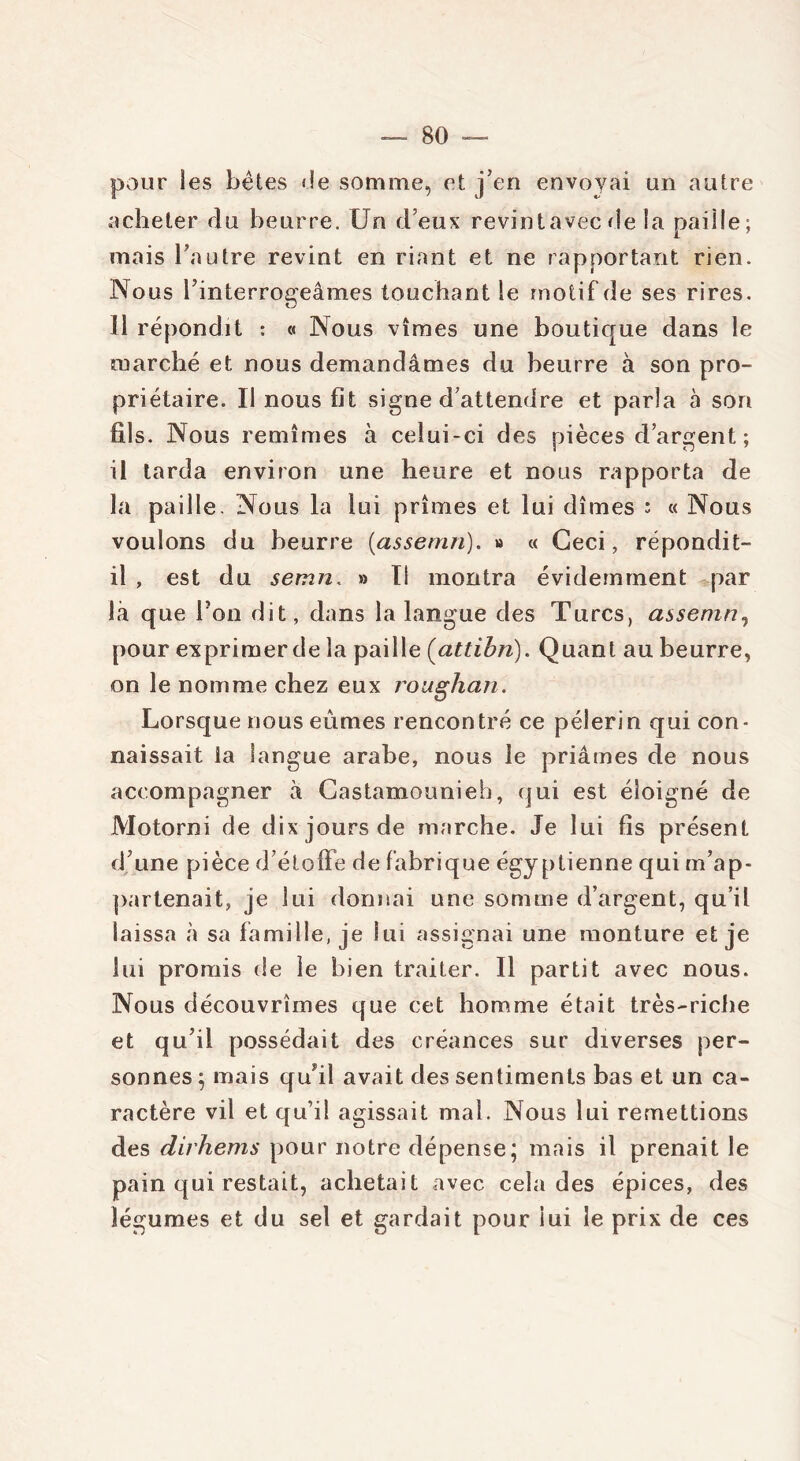 pour les bêtes «le somme, et j’en envoyai un autre acheter du beurre. Un d eux revintavecde la paille; mais l’autre revint en riant et ne rapportant rien. Nous l’interrogeâmes touchant le motif de ses rires. Il répondit : « Nous vîmes une boutique dans le marché et nous demandâmes du beurre à son pro- priétaire. Il nous fit signe d’attendre et parla à son fils. Nous remîmes à celui-ci des pièces d’argent ; il tarda environ une heure et nous rapporta de la paille. Nous la lui prîmes et lui dîmes : « Nous voulons du beurre (assemn). » « Ceci, répondit- il , est du semn. » Il montra évidemment par là que Ton dit, dans la langue des Turcs, assemn, pour exprimer de la paille (attibn). Quant au beurre, on le nomme chez eux roughan. Lorsque nous eûmes rencontré ce pèlerin qui con- naissait la langue arabe, nous le priâmes de nous accompagner â Castamounieh, qui est éloigné de Motorni de dix jours de marche. Je lui fis présent d’une pièce d’étoffe de fabrique égyptienne qui m’ap- partenait, je lui donnai une somme d’argent, qu’il laissa «à sa famille, je lui assignai une monture et je lui promis de le bien traiter. Il partit avec nous. Nous découvrîmes que cet homme était très-riche et qu’il possédait des créances sur diverses per- sonnes ; mais qffil avait des sentiments bas et un ca- ractère vil et qu’il agissait mal. Nous lui remettions des dirhems pour notre dépense; mais il prenait le pain qui restait, achetait avec cela des épices, des légumes et du sel et gardait pour iui le prix de ces
