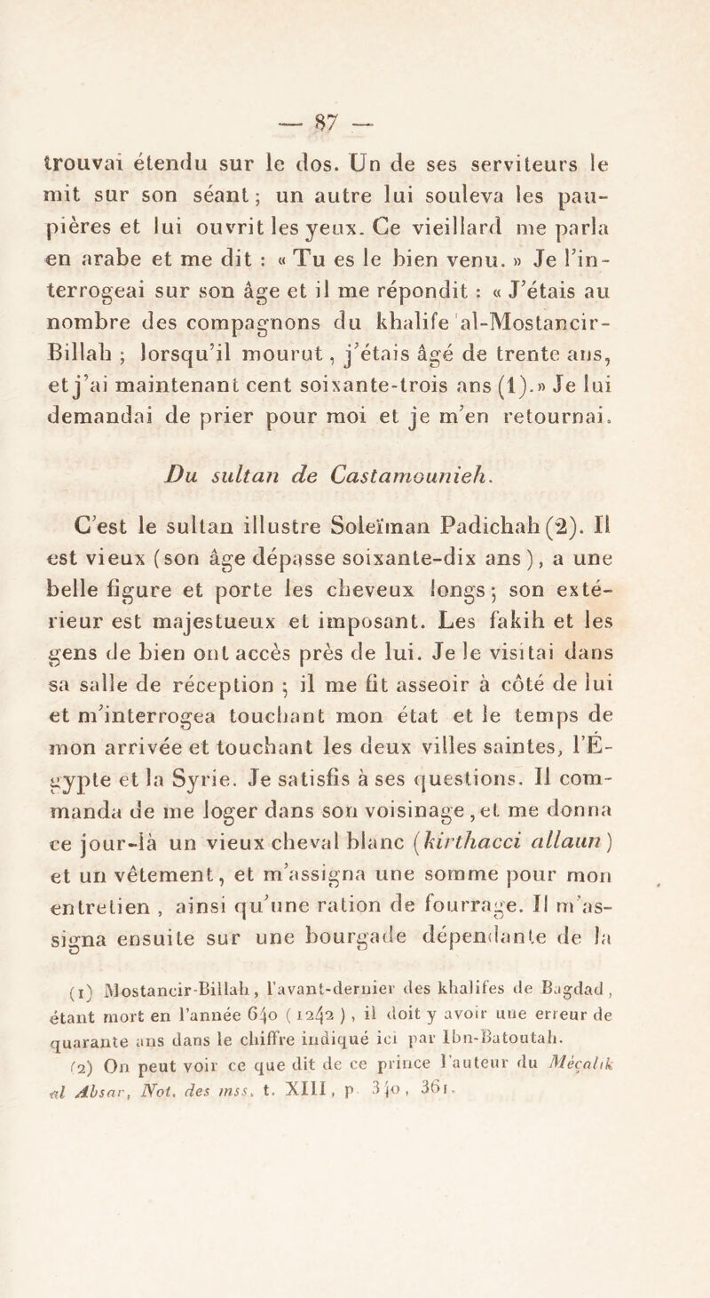 trouvai étendu sur le dos. Un de ses serviteurs le mit sur son séant; un autre lui souleva les pau- pières et lui ouvrit les yeux. Ce vieillard me parla en arabe et me dit : « Tu es le bien venu. » Je l'in- terrogeai sur son âge et il me répondit : « J'étais au nombre des compagnons du khalife al-Mostancir- Billah ; lorsqu’il mourut, j'étais âgé de trente ans, et j’ai maintenant cent soixante-trois ans (1)-» Je lui demandai de prier pour moi et je m'en retournai. Du sultan de Castamounieh. C'est le sultan illustre Soleïman Padichah (2). Il est vieux (son âge dépasse soixante-dix ans ), a une belle figure et porte les cheveux longs 5 son exté- rieur est majestueux et imposant. Les fakili et les gens de bien ont accès près de lui. Je le visitai dans sa salle de réception ; il me fit asseoir à côté de lui et m'interrogea touchant mon état et le temps de mon arrivée et touchant les deux villes saintes, l’E- gypte et la Syrie. Je satisfis à ses questions. Il com- manda de me loger dans son voisinage ,et me donna ce jour-là un vieux cheval blanc (kirthacci allaun ) et un vêtement, et m’assigna une somme pour mon entretien , ainsi qu'une ration de fourrage. Il m'as- suma ensuite sur une bourgade dépendante de la (1) Mostancir-Billah, l’avant-dernier des khalifes de Bagdad, étant mort en l’année 6^o ( 1242 ), il doit y avoir une erreur de quarante ans dans le chiffre indiqué ici par lbn-Batoutah. (2) On peut voir ce que dit de ce prince 1 auteur du Mècnhk fil Absnr, JYot. des msst t. XIII, p 3 jo , 361.