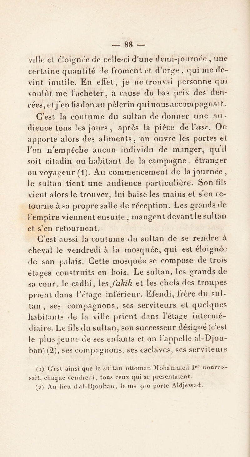 ville et éloignée de celle-ci d’une demi-journée , une certaine quantité de froment et d’orge , qui me de- vint inutile. En effet, je ne trouvai personne qui voulût me l’acheter, à cause du bas prix des den- rées, et j’en fisdon au pèlerin qui nousaccompagnait. C’est la coutume du sultan de donner une au- dience tous les jours , après la pièce de Vasi\ On apporte alors des aliments, on ouvre les portes et l’on n’empêche aucun individu de manger, qu’il soit citadin ou habitant de la campagne, étranger ou voyageur (1). Au commencement de la journée, le sultan tient une audience particulière. Son fils vient alors le trouver, lui baise les mains et s’en re- tourne à sa propre salle de réception. Les grands de l’empire viennent ensuite , mangent devant le sultan et s’en retournent. C’est aussi la coutume du sultan de se rendre à cheval le vendredi à la mosquée, qui est éloignée de son palais. Cette mosquée se compose de trois étages construits en bois. Le sultan, les grands de sa cour, le cadhi, les fakih et les chefs des troupes prient dans l’étage inférieur. Efendi, frère du sul- tan , ses compagnons, ses serviteurs et quelques habitants de la ville prient dans l’étage intermé- diaire. Le fds du sultan, son successeur désigné (c’est le plus jeune de ses enfants et on l’appelle al-Djou- ban) (2), ses compagnons, ses esclaves, ses serviteuis (i) C’est ainsi que le sultan ottoman Mohammed Ier nourris- sait, chaque vendredi, tous ceux qui se présentaient. (y) Au lieu d’al-Djouban, le ms 910 porte Aldjéwad.