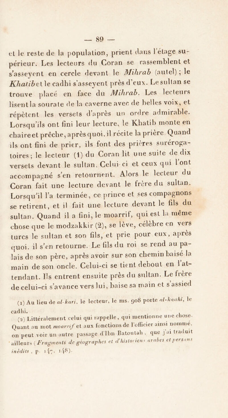 et le reste de la population, prient dans l’étage su- périeur, Les lecteurs du Coran se rassemblent et s’asseyent en cercle devant le Mihrab (autel) ; le Khalibe.tlecadhi s’asseyent près d’eux. Le sultan se trouve placé en face du Mihrab. Les lecteuts lisent la sourate de la caverne avec de belles voix, et répètent les versets d’après un ordre admirable. Lorsqu’ils ont fini leur lecture, le Khatib monte en cbaireet prêche, après quoi, il récite la priere Quand ils ont fini de prier, ils font des prières suréroga- toires ; le lecteur (1) du Coran lit une suite de dix versets devant le sultan. Celui ci et ceux qui 1 ont accompagné s’en retournent. Alors le lecteur du Coran fait une lecture devant le frère du sultan. Lorsqu’il l’a terminée, ce prince et ses compagnons se retirent, et il fait une lecture devant le fils du sultan. Quand il a fini, le moarrif, qui est la meme chose que le modzakkir (2), se lève, célèbre en vers turcs le sultan et son fils, et prie pour eux, apiè» quoi, il s’en retourne. Le fils du roi se rend au pa- lais de son père, après avoir sur son chemin baisé la main de son oncle. Celui-ci se tient debout en 1 at- tendant. Ils entrent ensuite près du sultan. Le frère de celui-ci s’avance vers lui, baise sa main et s’assied (!) Au lieu de al-kari, le lecteur, le ms. 908 porte al-kaahi, le cadlii. (2) Littéralement celui qui rappelle, qui mentionne une chose. Quant au mot moarrif et aux fonctions de l’officier ainsi nomme, on peut voir un autre passage d’Ibn Batoutah , que j ai traduit ' ailleurs {Fragments de géographes et d'historiens arabes et persans inédits , p ifo, l4^)-