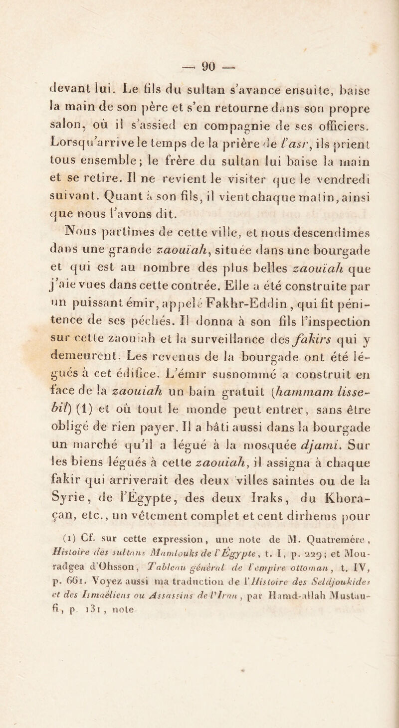 devant lui. Le fils du sultan s'avance ensuite, baise la main de son père et s’en retourne dans son propre salon, où il s’assied en compagnie de ses officiers. Lorsqu’arrive le temps de la prière de iasi\ ils prient tous ensemble; le frère du sultan lui baise la main et se retire. Il ne revient le visiter que le vendredi suivant. Quant a son fils, il vient chaque matin, ainsi que nous l’avons dit. Nous partîmes de cette ville, et nous descendîmes dans une grande zaouïah, située dans une bourgade et qui est au nombre des plus belles zaouïah que j aie vues dans cette contrée. Eile a été construite par un puissant émir, appelé Fakhr-Eddin , qui fit péni- tence de ses péchés. Il donna à son fils l’inspection sur cette zaouiah et la surveillance des fakirs qui y demeurent. Les revenus de la bourgade ont été lé- gués à cet édifice. L’émir susnommé a construit en lace de la zaouïah un bain gratuit (hammam lisse- bil) (1) et où tout le monde peut entrer, sans être obligé de rien payer. 11 a bâti aussi dans la bourgade un marché qu’il a légué à la mosquée djanû. Sur les biens légués à cette zaouiah, il assigna à chaque fakir qui arriverait des deux villes saintes ou de la Syrie, de l’Egypte, des deux Iraks, du Khora- çan, etc., un vêtement complet et cent dirhems pour (i) Cf. sur cette expression, une note de M. Quatremère , Histoire des sultans Mumlouks de lÉgypte, t. I, p. “2‘2‘j-, et Mou- radgea dOhsson, Tableau général de l'empire ottoman, t. IV, p. GGi. Voyez aussi ma traduction de Y Histoire des Seldjoukides et des Ismaéliens ou Assassins deVlrnu , par Hamd-allah Mustau- fi, p 131 , note