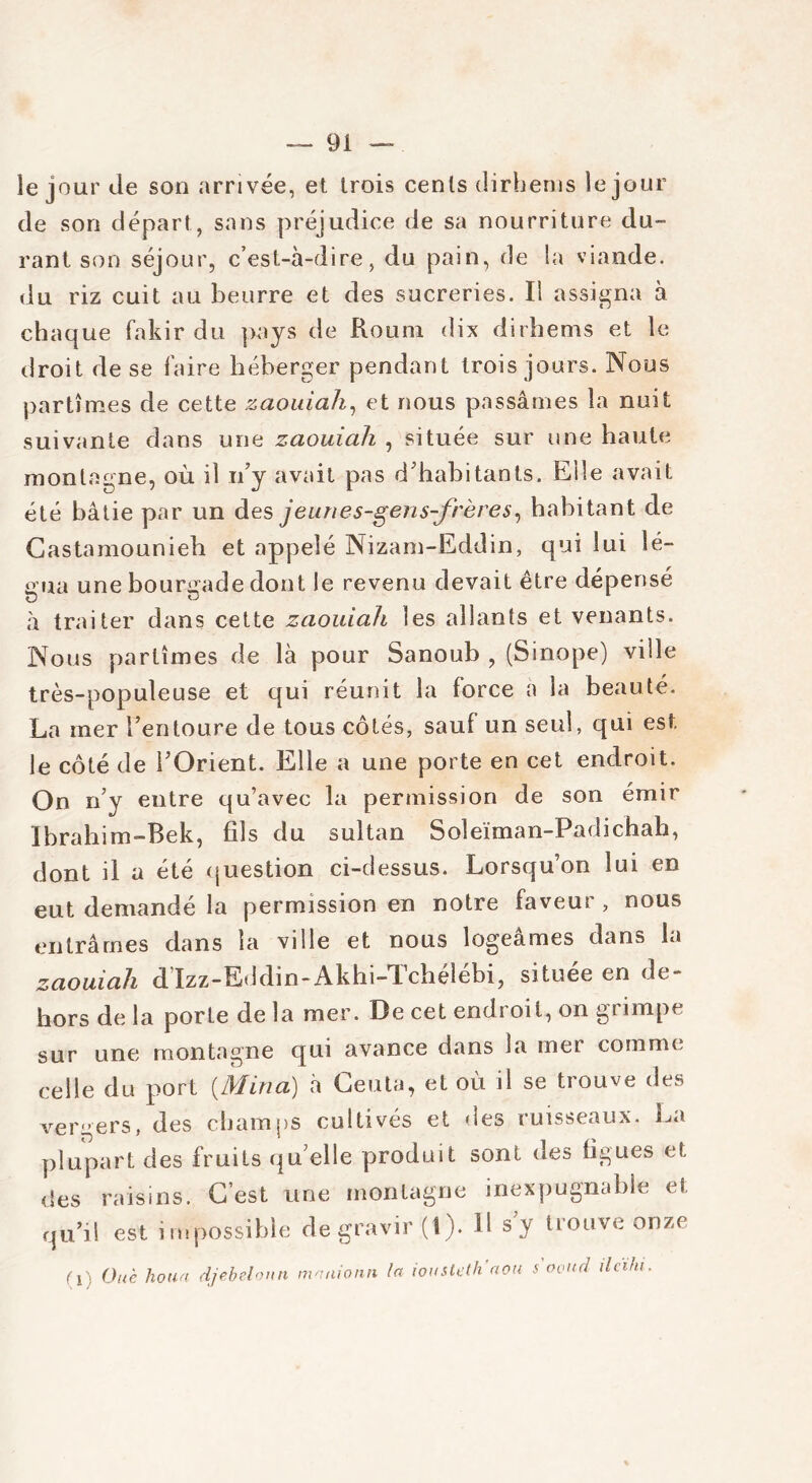 ie jour de son arrivée, et trois cents dirbems le jour de son départ, sans préjudice de sa nourriture du- rant son séjour, c’est-à-dire, du pain, de la viande, du riz cuit au beurre et des sucreries. Il assigna à chaque fakir du pays de Roum dix dirhems et le droit de se faire héberger pendant trois jours. Nous partîmes de cette zaouiah, et nous passâmes la nuit suivante dans une zaouiah , située sur une haute montagne, où il n’y avait pas d’habitants. Elle avait été bâtie par un des jeunes-gens-frères, habitant de Castamounieh et appelé Nizam-Eddin, qui lui lé- gua une bourgade dont le revenu devait être dépensé U O à traiter dans cette zaouiah les allants et venants. Nous partîmes de là pour Sanoub , (Sinope) ville très-populeuse et qui réunit la force à la beauté. La mer l’entoure de tous côtés, sauf un seul, qui est le côté de l’Orient. Elle a une porte en cet endroit. On n’y entre qu’avec la permission de son émir Ibrahim-Bek, fils du sultan Soleïman-Padichah, dont il a été question ci-dessus. Lorsqu’on lui en eut demandé la permission en notre faveur , nous entrâmes dans la ville et nous logeâmes dans la zaouiah d Izz-Eddin-Akhi-Tclielebi, situee en de- hors de la porte de la mer. De cet endroit, on grimpe sur une montagne qui avance dans la mer comme celle du port {Mina) à Ceuta, et où il se trouve des vergers, des champs cultivés et des ruisseaux. La plupart des fruits qu elle produit sont des figues et des raisins. C’est une montagne inexpugnable et qu’il est impossible de gravir (1). il s’y trouve onze (i) Ouè houa djebeloun mnnionn la iousteth'aou s'ooucl ileihi.