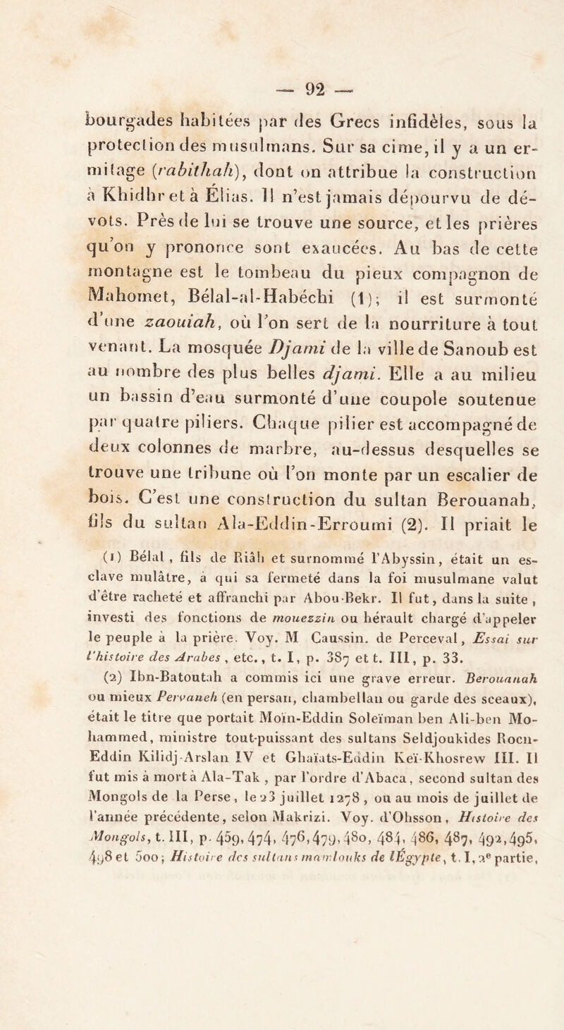 bourgades habitées par des Grecs infidèles, sous la protection des musulmans. Sur sa cime, il y a un er- mitage (rabithah), dont on attribue la construction a Khidhretà Elias. 11 n’est jamais dépourvu de dé- vots. Près de lui se trouve une source, et les prières qu’on y prononce sont exaucées. Au bas de cette montagne est le tombeau du pieux compagnon de Mahomet, Bélal-al- Habéchi (1); il est surmonté d une zaouiah, où l’on sert de la nourriture à tout venant. La mosquée Djami de la ville de Sanoub est au nombre des plus belles djami. Elle a au milieu un bassin d’eau surmonté d’une coupole soutenue par quatre piliers. Chaque pilier est accompagnéde deux colonnes de marbre, au-dessus desquelles se trouve une tribune où l’on monte par un escalier de bois. C’est une construction du sultan Berouanah, lils du sultan Ala-Eddin-Erroumi (2). Il priait le (1) Bêlai, fils de Riâh et surnommé l’Abyssin, était un es- clave mulâtre, à qui sa fermeté dans la foi musulmane valut d’être racheté et affranchi par Abou Bekr. Il fut, dans la suite , investi des fonctions de mouezzin ou liérault chargé d’appeler le peuple à la prière. Voy. M Caussin. de Perceval, Essai sur l’histoire des Arabes , etc., t. I, p. 087 et t. III, p. 33. (2) Ibn-Batoutah a commis ici une grave erreur. Berouanah ou mieux Pervaneh (en persan, chambellan ou garde des sceaux), était le titre que portait Moïn-Eddin Soleïman ben Ali-ben Mo- hammed, ministre tout-puissant des sultans Seldjoukides Rocn- Eddin Kilidj-Arslan IV et Ghaïats-Eddin Keï-Khosrew III. Il fut mis à mort à Ala-Tak , par l’ordre d’Abaca, second sultan des Mongols de la Perse , le jj juillet 1278 , ou au mois de juillet de l’année précédente, selon Makrizi. Voy. d’Ohsson, Histoire des Mongols, t. III, p. 459, 474, 476>479>48o> 484<486> 487* 492.495» 4y8 et 5oo; Histoire des sultans mamlouks de lEgyple, 1.1,2e partie,