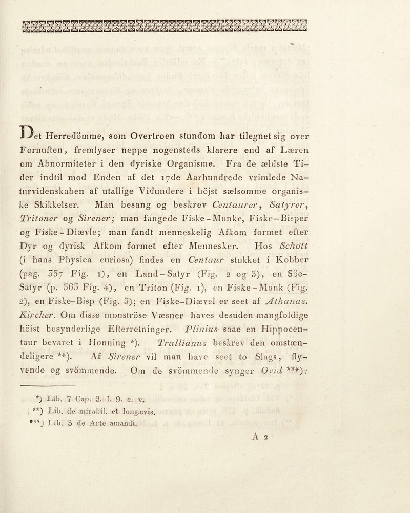 Det Herredomme, som Overtroen stundom har tilegnet sig over Fornuften,, fremlyser neppe nogensteds klarere end af Læren om Abnormiteter i den dyriske Organisme. Fra de ældste Ti- der indtil mod Enden af det 17de Aarhundrede vrimlede Na- turvidenskaben af utallige Vidundere i hojst sælsomme organis- ke Skikkelser. Man besang og beskrev Ceniaurer, Satyrer, Tritoner og Sirener; man fangede Fiske-Munke, Fiske-Bisper og Fiske - Diævle; man fandt menneskelig Afkom formet efter Dyr og dyrisk Afkom formet efter Mennesker. Flos Scholt (i hans Physica curiosa) lindes en Ceniaur stukket i Kobber (pag. 557 Fig. 1), en Land-Satyr (Fig. 2 og 5), en Soe- Satyr (p. 563 Fig. 4), en Triton (Fig. 1), en Fiske-Munk (Fig. 2), en Fiske-Bisp (Fig. 5); en Fiske-Diævel er seet. af Athanas. Kircher. Om disse monstrose Væsner haves desuden mangfoldige hoist besynderlige Efterretninger. Plinius saae en Flippocen- taur bevaret i Honning *). Trallianus beskrev den omstæn- deligere **). Af Sirener vil man have seet to Slags, fly- vende og svommende. Om de svømmende synger Orid ***): Lib. 7 Gap. 3. 1. 9. c. v. , **) Lib. de mirabil. et longævis. Lib. 3 de Arte amandi. Å 2