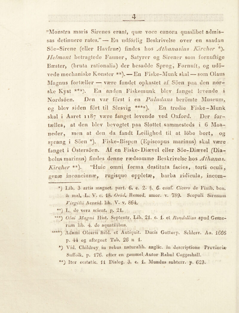 ”Mon$fra maris Sirenes erant, quæ yoce canora quaslibet admis- sas detinuere rates.*'— En udforlig Beskrivelse over en saadan Soe-Sirene (eller Havfrue) findes hos Athanasius Kircher *). Tielmont betragtede Fauner, Satyrer og Sirener som. fornuftige Bæster, (bruta rationalia) der besadde Sprog, Fornuft, og udb- rede mechaniske Konsfer **).— En Fiske-Munk skal —som Olaus Magnus fortæller ■— være fundet opkastet af Soen paa den nor- ske Kyst ***). En anden Fiskemunk blev fanget levende i Nordsoen. Den var fdrst i en Paludans berømte Museum, og blev siden fort til Slesvig ****). En tredie Fiske-Munk skal i Aaret 1187 være fanget levende ved Oxford. Der for- tælles, at den blev bevogtet paa Slottet sammesteds i 6 Maa- neder, men at den da fandt Ledighed til at lobe bort, og sprang i Soen *), Fiske-Bispen (Episcopus marinus) skal være fanget i Ostersoen. Af en Fiske-Diævel eller Soe-Diævel (Dia- bolus marinus) findes denne rædsomme Beskrivelse hos Athanas. Kircher **). ”Huic omni forma destituta facies, torti ocuii, genæ inconcinnæ, rugisque oppletæ, barba ridicula, incom- *) Lib. 3 artis magnet, part. 6. c. 2* §. 6. conf. Cicero de Finib. bon. & mal. L. Y. c. 18. Orid. Remed. amor. v. 789. Scopuli Sirenum Virgilii Aeneid. lib. V. v. 864. **) L. de vera scient, p. 21. ***) Olai JMagni Hist. Septentr. Lib. 21. c. 1. et Rondellius apud Gesne- rum lib. 4. de aquatilibus. ****■) Ad am i Olearii Bibi. et Antiqnit. Ducis Gottorp. Sclilesv. Ao. 1666 p. 44 og aftegnet Tab. 26 n 1. *) Vid. Cliildrey in rebus naturalib. anglic. in descrfptionc Proviiiciæ Sulfolk. p. 176. efter en gammel Autor Raliul Coggeshall. **) Iter ecstatic, i i Dialog. 3. c. 1. Mundus subterr. p. 623. «