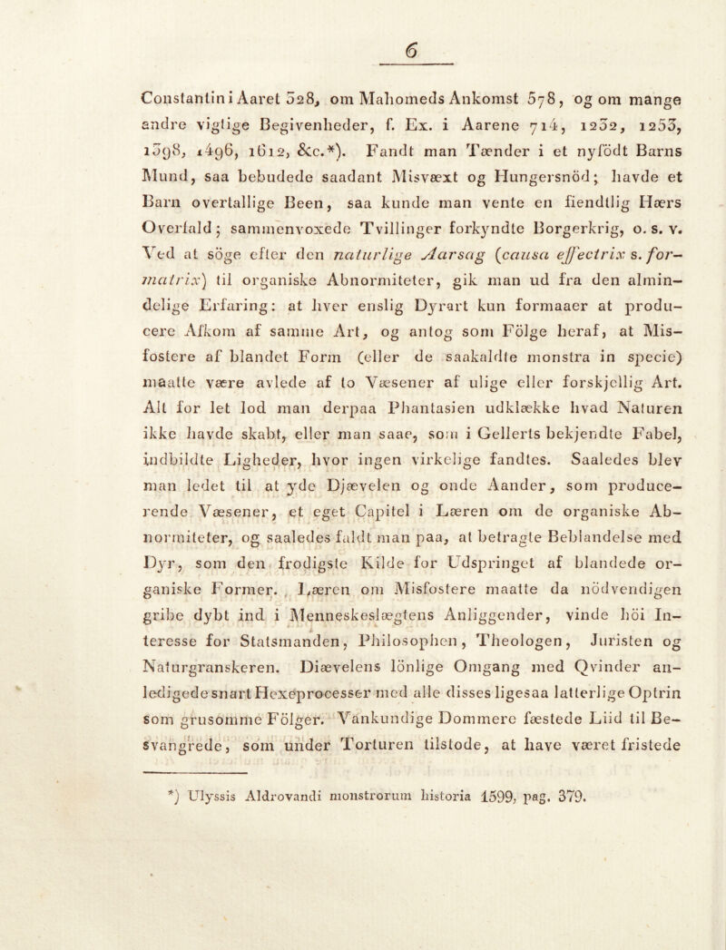 Constantin i Aaret 028,, om Mali omeds Ankomst 5 78, og om mange andre vigtige Begivenheder, f. Ex. i Aarene 714, 1202, 1255, 1098, 1496, 1612, &c.*). Fandt man Tænder i et nyfodt Barns Mund, saa bebudede saadant Misvæxt og Hungersnod; havde et Barn overtallige Been, saa kunde man vente en fiendllig Hærs Overfald; sammenvoxede Tvillinger forkyndte Borgerkrig, o. s. v. Ved at soge efter den naturlige Aar sag (causa ejfecirix s. for- mair ix) til organiske Abnormiteter, gik man ud fra den almin- delige Erfaring: at hver enslig Dyrart kun formaaer at produ- cere Afkom af samme Art, og antog som Folge heraf, at Mis- fostere af blandet Form (eller de saakaldte monstra in specie) maatte være avlede af to Væsener af ulige eller forskjellig Art. Alt for let lod man derpaa Phantasien udklække hvad Naturen ikke havde skabt, eller man saae, som i Gellerls bekjendte Fabel, indbildte Ligheder, livor ingen virkelige fandtes. Saaledes blev man ledet til at yde Djævelen og onde Aander, som produce- rende Væsener, et eget Capitel i Læren om de organiske Ab- normiteter, og saaledes faldt man paa, at betragte Bebiandelse med Dyr, som den frodigste fvilde for Udspringet af blandede or- ganiske Former. Læren om Misfostere maatte da nodvendigen gribe dybt ind i Menneskeslægtens Anliggender, vinde hoi In- teresse for Statsmanden, Philosophen, Theologen, Juristen og Nafurgranskeren. Diævelens lønlige Omgang med Qvinder an- ledigede snart Hexeprocesser med alle disses ligesaa latterlige Optrin som grusomme Folger. Vankundige Dommere fæstede Liid til Be- svangrede, som under Torturen tilstode, at have været fristede *) Ulyssis Aldrovandi monstrorum historia 1599; pag. 379.