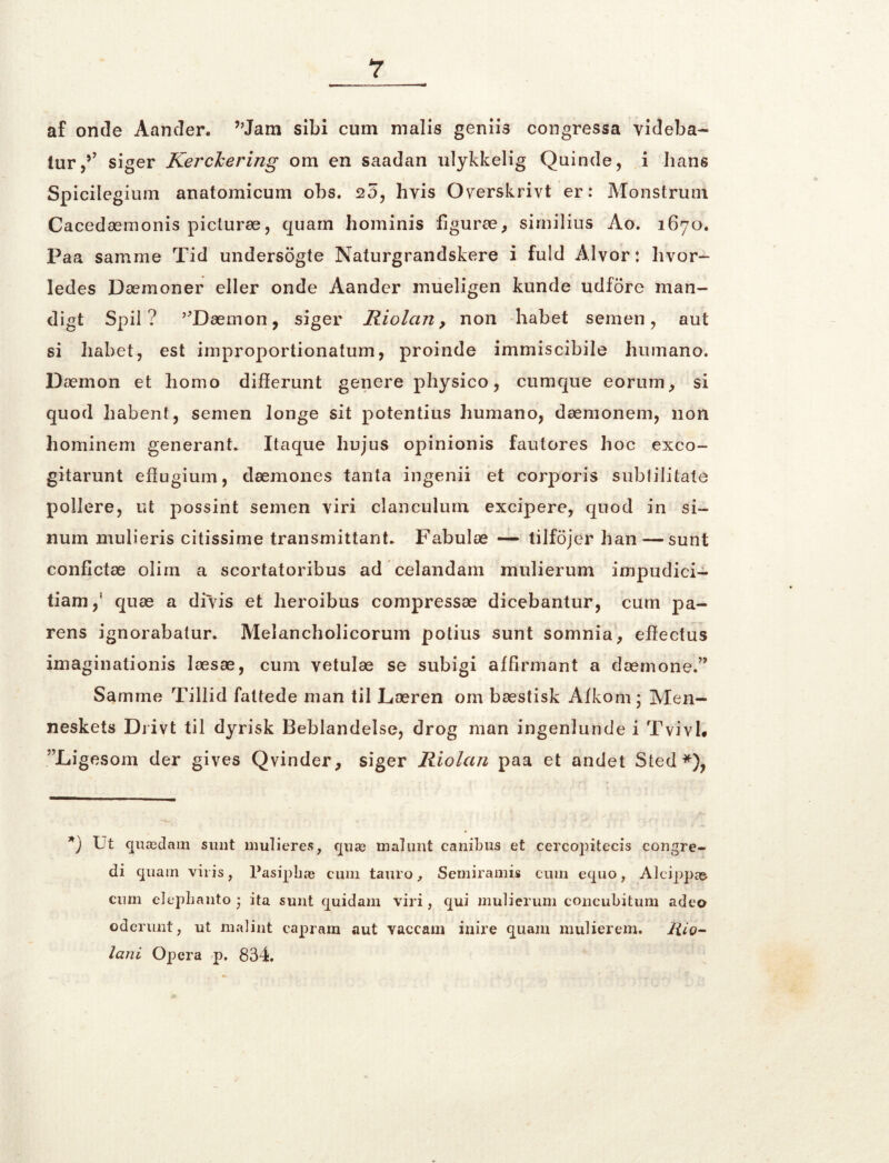 af onde Aander. ”Jam sibi cum malis genii3 congressa videba- lur,5’ siger KercJcering om en saadan ulykkelig Quinde, i hans Spicilegium anatomicum obs. 25, hvis Overskrivt er: Monstrum Cacedæmonis picluræ, quam hominis figuræ, similius Ao. 1670. Paa samme Tid undersogte Naturgrandskere i fuld Alvor: hvor- ledes Dæmoner eller onde Aander inueligen kunde udfore man- digt Spil? ’bDæmon, siger Riolcirt, non håbet semen, aut si håbet, est improportionatum, proinde immiscibile humano. Dæmon et homo differunt genere physico, cumque eorum, si quod habent, semen longe sit potentius humano, dæmonem, non hominem generant. Itaque hujus opinionis fautores hoc exco- gitarunt eftugium, dæmones tanta ingenii et corporis subtilitate pollere, ut possint semen viri clanculum excipere, quod in si- num mulieris citissirne transmittant. Fabulæ — tilfojer han — sunt conflctæ olim a scortatoribus ad celandam mulierum impudici- tiarn,* quæ a divis et heroibus compressæ dicebantur, cum pa- rens ignorabatur. Melancholicorum potius sunt somnia, elfectus imaginationis læsæ, cum vetulæ se subigi affirmant a dænione.” Samme Tillid fattede man til Læren om bæstisk Aikom; Men- neskets Diivt til dyrisk Beblandelse, drog man ingenlunde i Tvivl# ^Ligesom der gives Qvinder, siger Riolan paa et andet Sted*), *) Tt quædam sunt m uli er es, quæ mal unt canibus et cercopitecis congre- di quam vii is, Pasiphæ cum tauro, Semiramis cum equo, Alcippæ cum elepbanto • ita sunt quidam viri, qui mulierum concubitum adeo oderunt, ut malint capram aut vaccam inire quam mulierem. Hio- lani Opera p. 834.