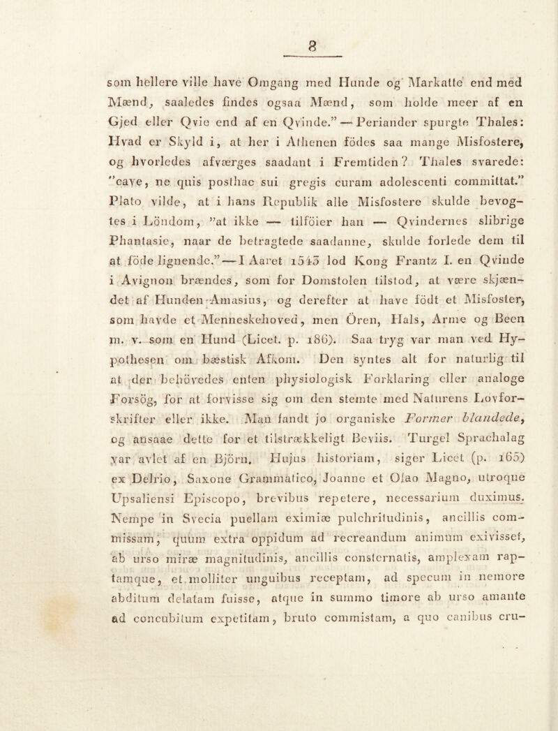 3 som hellere ville have Omgang med Hunde og Markatte end med Mænd, saaledes findes ogsaa Mænd, som holde meer af en Gjed eller Ovie end af en Qv'inde.”—* Periander spurgte Thales: Hvad er Skyld i, at her i Alhenen fodes saa mange Misfostere, og hvorledes afværges saadant i Fremtiden? Tiiales svarede: cave, ne quis postliac sui gregis curam adolescenti committat.” Plato vilde, at i lians Ptepublik alle Misfostere skulde bevog- tes i Londom, ”at ikke — tilfoier han — Qvindernes slibrige Phantasie, naar de betragtede saadanne, skulde forlede dem til at fode lignende?’ — I Aaret 1545 lod Kong Frantz I. en Qvinde i Avignon brændes, som for Domstolen tilstod, at være skjæn- det af Hunden • Amasius, og derefter at liave fodt et Misfoster, som havde et Menneskehoved, men Oren, Hals, Arme og Been i ' *-• in. v. som en Hund (Licet. p. 186). Saa tryg var man ved Hy- pothesen om bæstisk Afkom. Den syntes alt for naturlig til at der ■ behøvedes enten physiologisk Forklaring eller analoge Forsog, for at forvisse sig 0111 den stemte med Naturens Lovfor- 1 skrifter eller ikke. Man fandt jo organiske Fonner blandede, og ansaae dette for et tilstrækkeligt Beviis. Turgel Sprachalag var avlet af en Bjbrn. Hujus historiam, siger Licet (p. i65) ex Delrio, Saxone Grammatico, Joanne et Olao Magno, ulroque i ■+ Upsaliensi Episcopo, brevibus repetere, necessarium duximus. Nempe in Svecia puellam eximiæ pulchritudinis, ancillis com- missam, qiifim extra oppidum ad recreandum animum exivissef, ab urso miræ magnitudinis, ancillis consternatis, amplexam rap— tarnque, et.molliter unguibus receptam, ad specum in nemore abditum delatam fuisse, atque in surnmo timore ab urso amante ad concubitum expétitam, bruto commistam, a quo canibus cru-