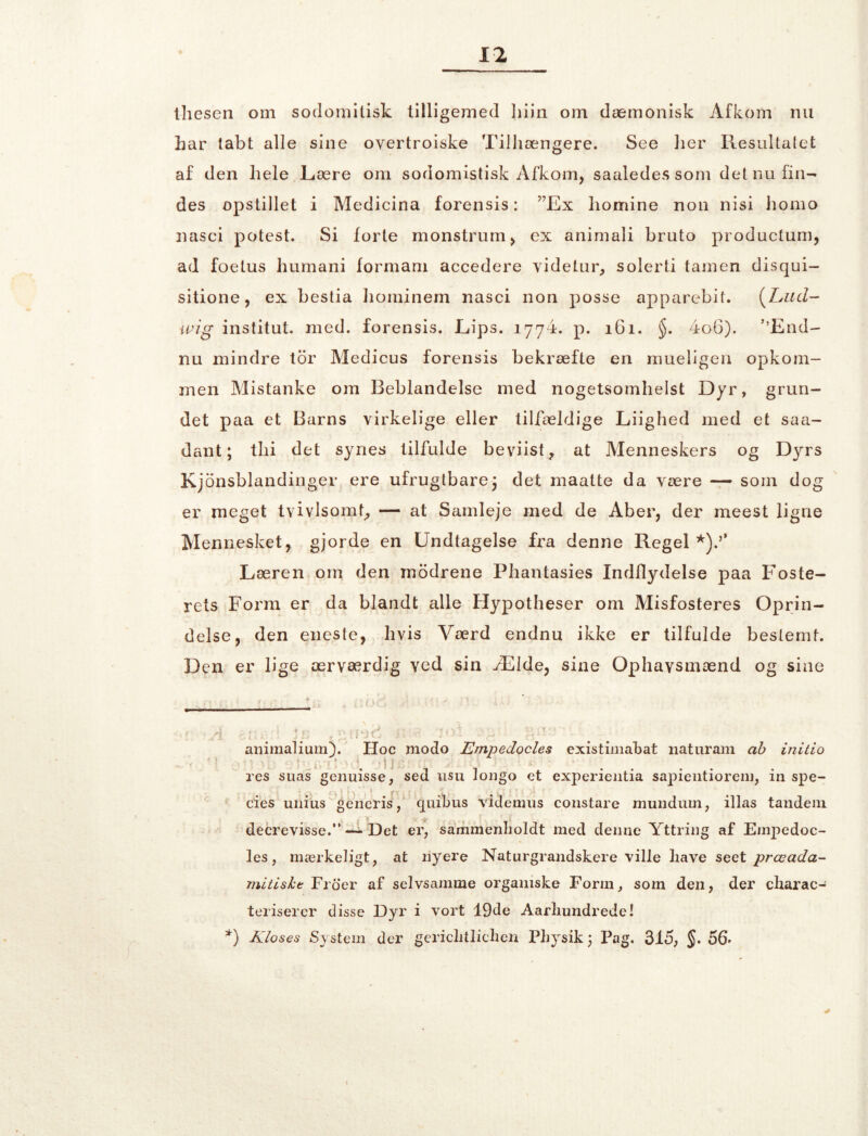 thesen om sodomitisk tilligemed liiin om dæmonisk Afkom nu har tabt alle sine overtroiske Tilhængere. See lier Resultatet af den liele Lære om sodomistisk Afkom, saaledessom det nu fin- des opstillet i Medicina forensis: ”Ex honaine non nisi horao nasci potest. Si forte monstrum, ex animali bruto productum, ad foetus humani formam accedere videtur, solerti (amen disqui- sitione, ex bestia hominem nasci non posse apparebif. (Lud- wig institut, med. forensis. Lips. 1774. p. 161. $. 4o6). ’’End- nu mindre tor Medicus forensis bekræfte en niueligen opkom- men Mistanke om Beblandelse med nogetsomhelst Dyr, grun- det paa et Barns virkelige eller tilfældige Liighed med et saa- dant; thi det synes tilfulde beviist, at Menneskers og Dyrs Kjonsblandinger ere ufrugtbarej det maatte da være — som dog er meget tvivlsomt, — at Samleje med de Aber, der meest ligne Mennesket, gjorde en Undtagelse fra denne Regel Læren om den modrene Phantasies Indflydelse paa Foste- rets Form er da blandt alle Hypotheser om Misfosteres Oprin- delse, den eneste, hvis Værd endnu ikke er tilfulde bestemt. Den er lige ærværdig ved sin Ælde, sine Ophavsmænd og sine A c.ru- Js , ;.:noc i: 101 -u gue ' - animalium). Hoc modo Empedocles existimabat liaturam ab initio • 11 res suas genuisse, sed usu longo et experientia sapientiorem, in spe- cies unius geiieris, quibus Vi dem 11 s constare mundum, illas tandem decrevisse.” — Det er, sammenholdt med denne Yttring af Empedoc- les, mærkeligt, at nyere Naturgrandskere ville liave seet præada- mitiske Froer af selvsamme organiske Form, som den, der cliarac- teriserer disse Dyr i vort 19de Aarhundrede! *) Kloses System der gericlitlicheii Physik; Pag. 315, §. 56* * 1