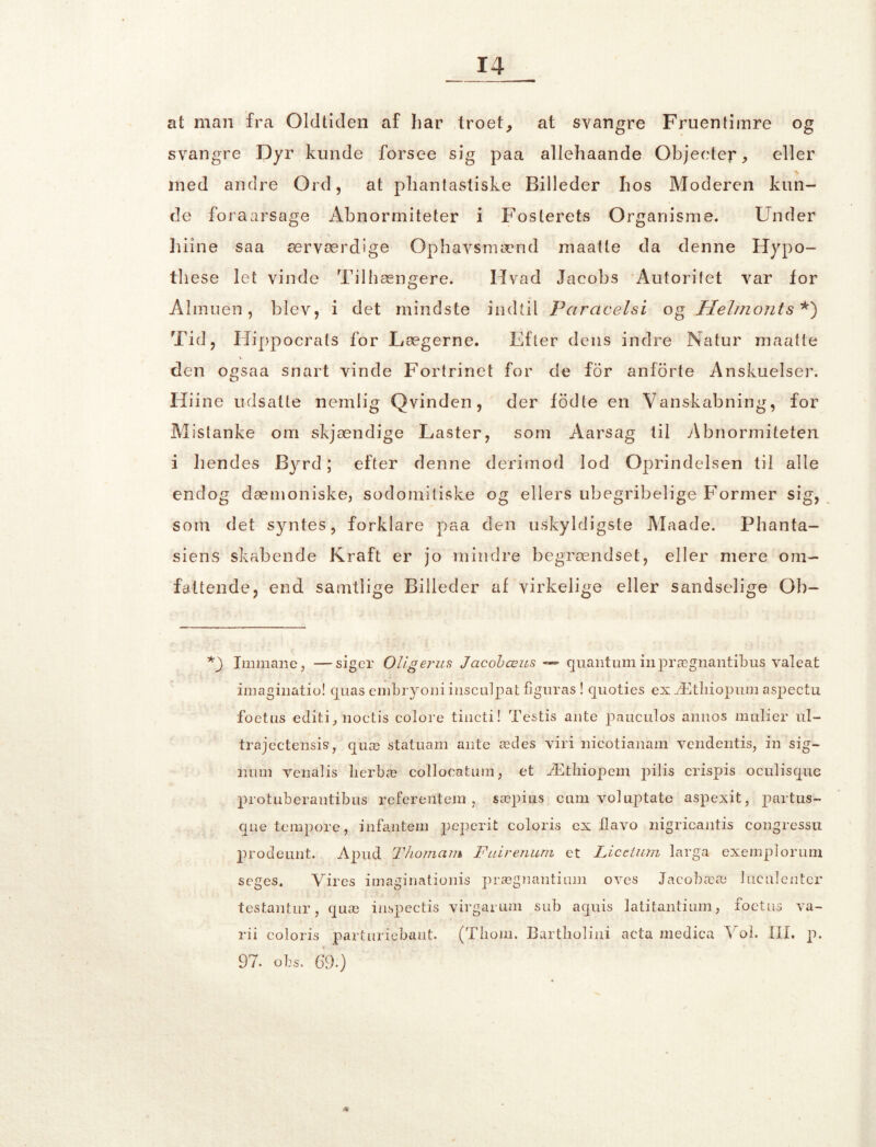 at man fra Oldtiden af har troet,, at svangre Fruentimre og svangre Dyr kunde forsee sig paa allehaande Objeetep, eller med andre Ord, at phantastiske Billeder hos Moderen kun- de foraarsage Abnormiteter i Fosterets Organisme. Under hiine saa ærværdige Ophavsmænd maatte da denne Hypo- these let vinde Tilhængere. Hvad Jacobs Autoritet var for Almuen, blev, i det mindste indtil Pciracelsi og Helmonts *) Tid, Hippocrats for Lægerne. Efter dens indre Natur maatte den ogsaa snart vinde Fortrinet for de for anforte Anskuelser. Hiine udsatte nemlig Q vinden, der fod le en Vanskabning, for Mistanke om skjændige Laster, som Aarsag til Abnormiteten i hendes Byrd; efter denne derimod lod Oprindelsen til alle endog dæmoniske, sodomitiske og ellers ubegribelige Former sig, som det syntes, forklare paa den uskyldigste Maade. Phanta- siens skabende Kraft er jo mindre begrændset, eller mere om- fattende, end samtlige Billeder af virkelige eller sandselige Ob- *) Immane, —siger OUgerus Jacobæus — quantum inprægnantibus valeat imaginatio! quas embryoni insculpat figuras ! quoties ex Ætliiopum aspectu foetus editi, noctis coloi’e tincti! Testis ante paueulos annos malier ul- trajectensis, quæ statuam ante ædes viri nicotianam vendentis, in sig- mim venatis lierbæ collocatum, et Ætliiopem pilis crispis oculisque protuberantibus referentem, sæpius eum volaptate aspexit, partus- que tempore, infantem peperit coloris ex flavo nigricantis congressu prodeunt. Apud Thomam Fairenum et Licetum larga exemplorum seges. Vires imaginationis prægnantium oves Jacobææ lncalentcr testantur, quæ inspectis virgarum sub aquis latitantium, foetus va- rii coloris partnriebant. (Tliom. Bartkoliui acta medica Vol. III. p. 97. obs. 69.) /*