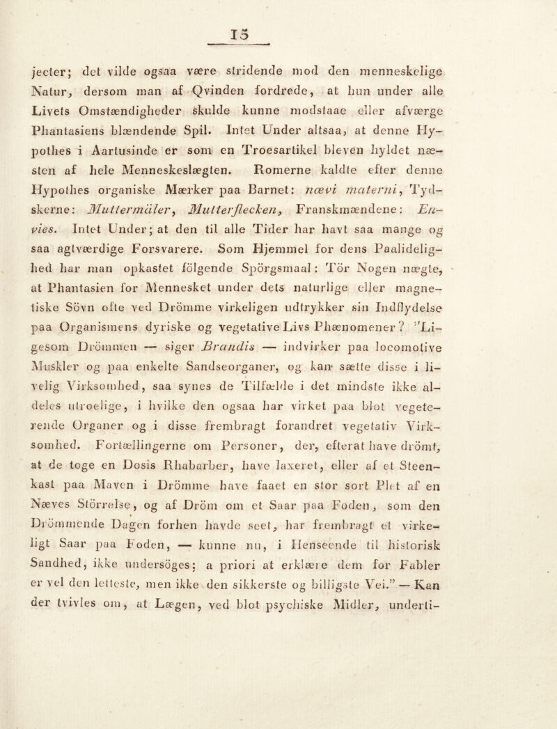 jecler; det vilde ogsaa være stridende mod den menneskelige Natur, dersom man af Qvinden fordrede, at hun under alle Livets Omstændigheder skulde kunne modstaae eller afværge Pliantasiens blændende Spil. Intet Lnder altsaa, at denne Hy- pothes i Aartusinde er som en Troesartikel bleven hyldet næ- sten af hele Menneskeslægten. Romerne kaldte efter denne Hypothes organiske Mærker paa Barnet: nævi mat er ni, Tyd- skerne: Mutterm 'dler, Mutterjiecken, Franskmændene : Eri- vies. Intet Under; at den til alle Tider har havt saa mange og saa aglværdige Forsvarere. Som Hjemmel for dens Paalidelig- hed har man opkastet folgende Sporgsmaal: Tor Nogen nægte, - at Phantasien for Mennesket under dets naturlige eller magne- tiske Sovn ofte ved Dromme virkeligen udtrykker sin Indflydelse paa Organismens dyriske og vegetative Livs Fhænomener ? ^Li- gesom Drommen — siger Brandis — indvirker paa locomolive Muskler og paa enkelte Sandseorganer, og kan* sætte disse i li- velig Virksomhed, saa synes de Tilfælde i det mindste ikke al- deles utroelige, i hvilke den ogsaa har virket paa blot vegete- rende Organer og i disse frembragt forandret vegetativ Virk- somhed. Fortællingerne om Personer, der, efterat have dromf, at de toge en Dosis Rhabarber, have laxeret, eller af et Steen- kast paa Maven i Dromme have faaet en stor sort Plet af en Næves Storreise, og af Drom om et Saar paa Foden, som den Drømmende Dagen forhen havde seet, har frembragt et virke- ligt Saar paa Foden, — kunne nu, i Henseende til historisk Sandhed, ikke undersoges: a priori at erklære dem for Fabler er vel den letteste, men ikke den sikkerste og billigste Vei.”-—Kan uer tvivles om, at Lægen, ved blot psycliiske Midler, underli-