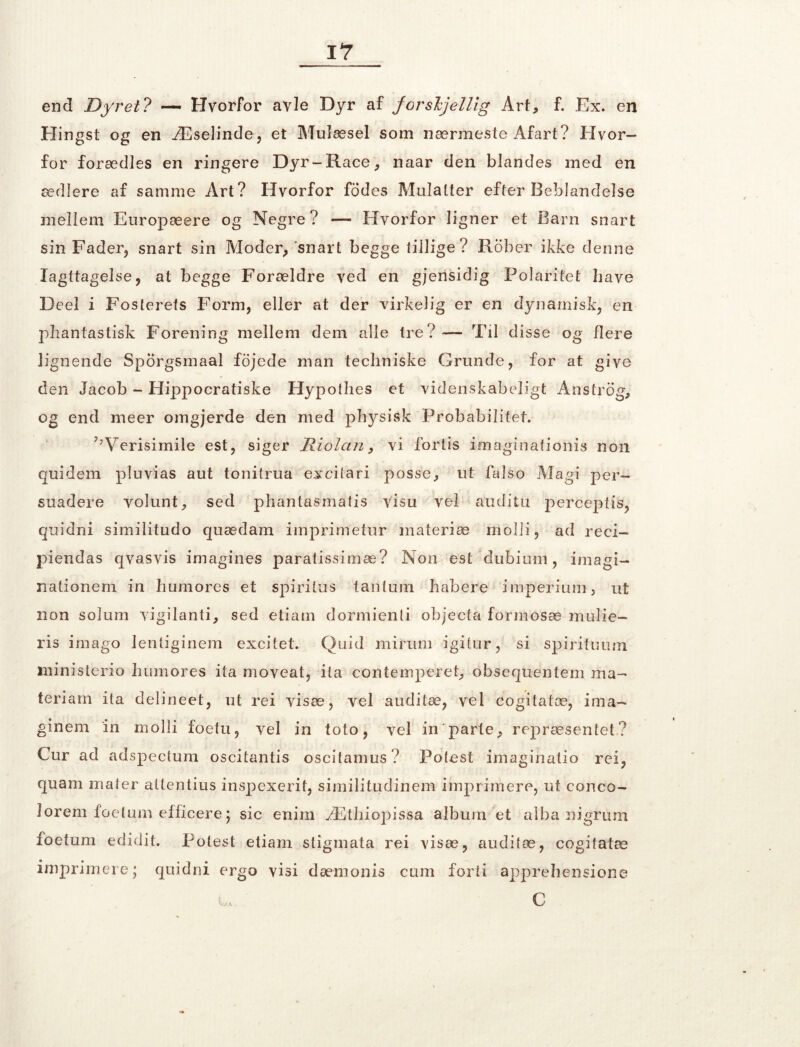 end Dyret? —■ Hvorfor avle Dyr af forsljellig Art, f. Ex. en Hingst og en Æselinde, et Mulæsel som nærmeste Afart? Hvor- for forædles en ringere Dyr-Race, naar den blandes med en ædlere af samme Art? Hvorfor fodes Mulatter efter Beblandelse mellem Europæere og Negre? — Hvorfor ligner et Barn snart sin Fader, snart sin Moder, snart begge tillige? Rober ikke denne Iagttagelse, at begge Forældre ved en gjensidig Polaritet have Deel i Fosterets Form, eller at der virkelig er en dynamisk, en phantastisk Forening mellem dem alle tre? — Til disse og flere lignende Sporgsmaal fojede man techniske Grunde, for at give den Jacob - Hippocratiske Hypothes et videnskabeligt Anstrøg, og end meer omgjerde den med physisk Probabilitet. 7;Verisimile est, siger Riolctn, vi fortis imaginafionis non quidem pluvias aut tonitrua excitari posse, ut falso Magi per- suadere volunt, sed phantasmatis visn vel au di tu perceptis, quidni similitudo quædam imprimetur materiæ molii, ad reci- piendas qvasvis imagines paratissimæ? Non est ’dubium, imagi- nationem in humores et spiritus tantum habere imperium, ut non solum vigilanti, sed etiam dormienti objecta formosæ mulie- ris imago Ienliginem excitet. Quid mirum igitur, si spirifuum xninisterio humores ita moveat, ita contemperet, obsequentem ma- teriam ita delineet, ut rei visæ, vel auditæ, vel cogitatæ, ima- ginem in molli foetu, vel in toto, vel in'parte, repræsentet? Cur ad adspectum oscitantis oscitamus? Potest imaginalio rei, quam mater attentius inspexerit, similitudinem imprimere, ut conco- lorem foetum efficere; sic enim Æthiopissa album et alba nigrum foetum edidit. Potest etiam stigmata rei visæ, auditæ, cogitatæ imprimere; quidni ergo visi dæmonis cum forti apprehensione i„ C