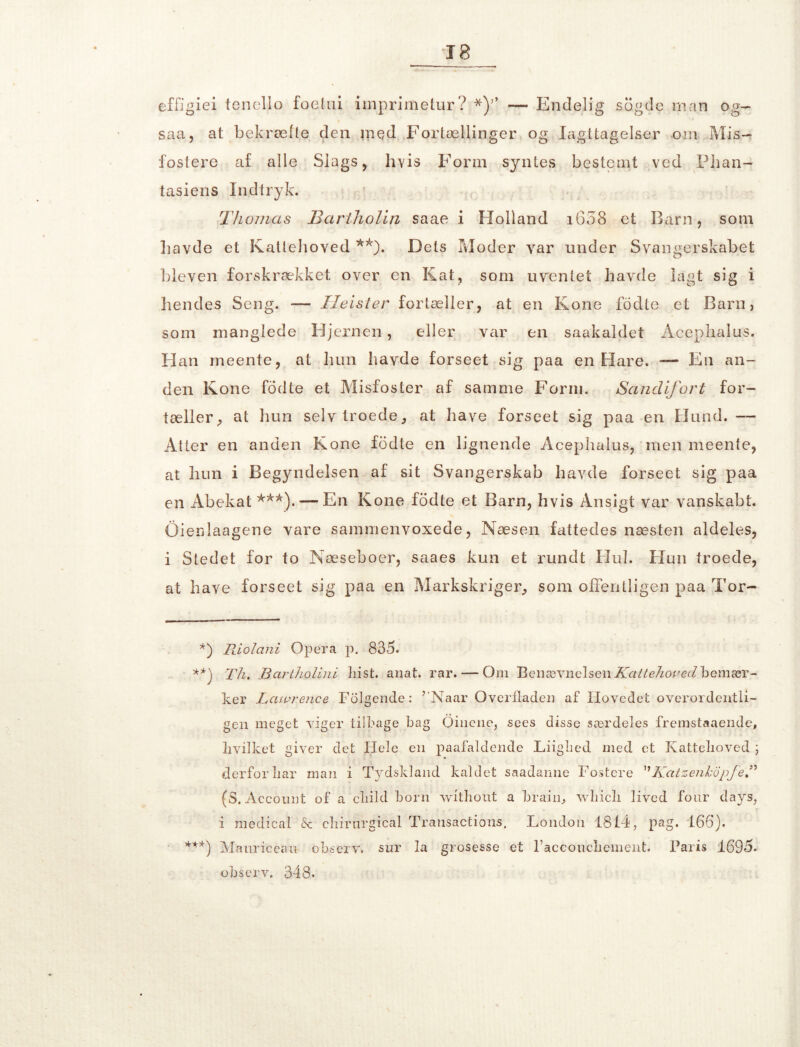 effigiei tenello foelui irnprimetur? *)’* — Endelig sogde man og- saa, at bekræfte den rnqd Fortællinger og Iagttagelser om Mis- fostere af alle Slags, hvis Form syntes bestemt ved Phan- tasiens Indtryk. Thomas Bartholin saae i Holland i658 et Barn, som havde et Kattehoved **). Dets Moder var under Svangerskabet bleven forskrækket over en Kat, som uventet havde lagt sig i hendes Seng. — TIeister fortæller, at en Kone fodte et Barn, som manglede Hjernen, eller var en saakaldet Acephalus. Han meente, at hun havde forseet sig paa en Hare. — En an- den Kone fodte et Misfoster af samme Form. Sandifort for- tæller, at hun selv troede, at have forseet sig paa en Hund. — Atter en anden Kone fodte en lignende Acephalus, men meente, at hun i Begyndelsen af sit Svangerskab havde forseet sig paa en Abekat ***).— En Kone fodte et Barn, hvis Ansigt var vanskabt. Oieclaagene vare sammenvoxede, Næsen fattedes næsten aldeles, i Stedet for to Næseboer, saaes kun et rundt Hul. Hun troede, at have fors eet sig paa en Markskriger, som offentligen paa Tor- *) Riolani Opera p. 835. T/i. Bartholini hist. anat. rar. — Om Benævnelsen Kattehoved bemær- ker Lawr.ence Folgende: ’ Naar Overfladen af Hovedet overordenfli- gen meget viger tilbage bag Oinene, sees disse særdeles fremstaaende, hvilket giver det Hele en paafaldende Liighed med et Kattehoved ; derfor har man i Tydskland kaldet saadanne Postere KatzenkopfeT (S. Account of a child horn vvithout a brain, which lived four days, i raedical & chirnrgical Transactions. London 1814, pag. 166). ***) Manriceau ohserv. sur la grosesse et raccouchement. Paris 1695. ohserv. 348.