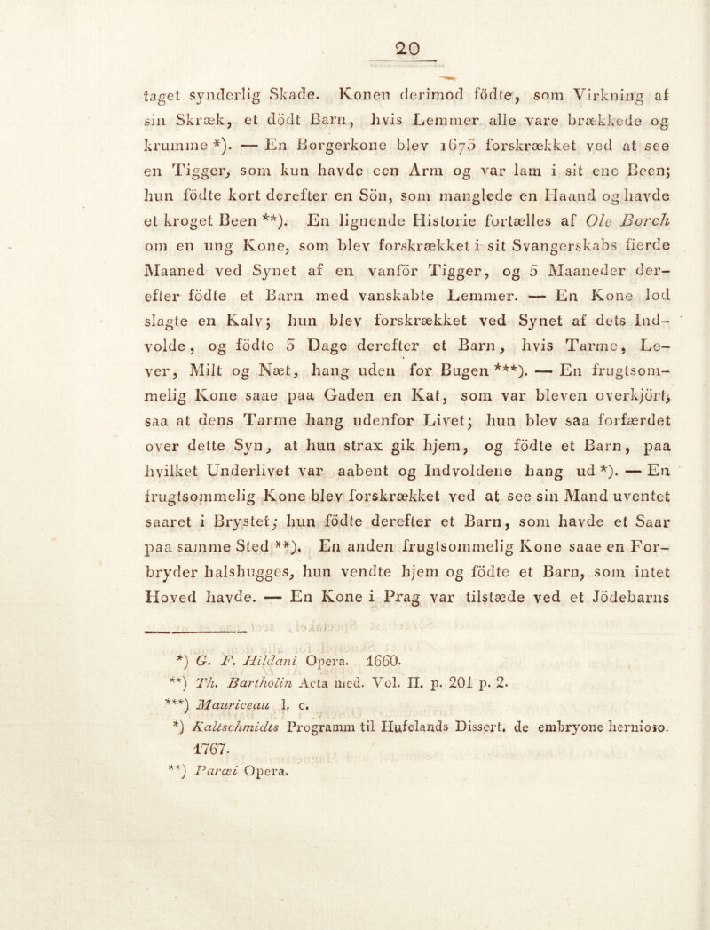 10 __ taget synderlig Skade. Konen derimod fodte, som Virkning af sin Skræk, et dodt Barn, hvis Lemmer alle vare brækkede og krumme *). — En Borgerkone blev 1670 forskrækket ved at see en Tigger, som kun havde een Arm og var lam i sit ene Been; hun fodte kort derefter en Son, som manglede en Haand og havde et kroget Been **). En lignende Historie fortælles af Ole Borch om en ung Kone, som blev forskrækket i sit Svangerskabs fierde Maaned ved Synet af en vanfor Tigger, og 5 Maaneder der- efter fodte et Barn med vanskabte Lemmer. — En Kone lod slagte en Kalv; hun blev forskrækket ved Synet af dets Ind- volde, og fodte 5 Dage derefter et Barn, hvis Tarme, Le- ver, Milt og Næt, hang uden for Bugen ***). — En frugtsom- melig Kone saae paa Gaden en Kat, som var ble ven overkjorf> saa at dens Tarme hang udenfor Livet; hun blev saa forfærdet over dette Syn, at hun strax gik hjem, og fodte et Barn, paa hvilket Underlivet var aabent og Indvoldene hang ud *). — En frugtsommelig Kone blev forskrækket ved at see sin Mand uventet saaret i Brystet; hun fodte derefter et Barn, som havde et Saar paa samme Sted **). En anden frugtsommelig Kone saae en For- bryder halshugges, hun vendte hjem og fodte et Barn, som intet Floved havde. — En Kone i Prag var tilstæde ved et Jodebarns *) G. F. Hildani Opera. 1660. **) Th. Bartholin Acta med. Vol. II. p. 201 p. 2. ***) Mauriceau 1, c. *) Kciltschmidts Programm til Hufelands Dissert. de embryone liernioso. 1767. **) Paræi Opera.