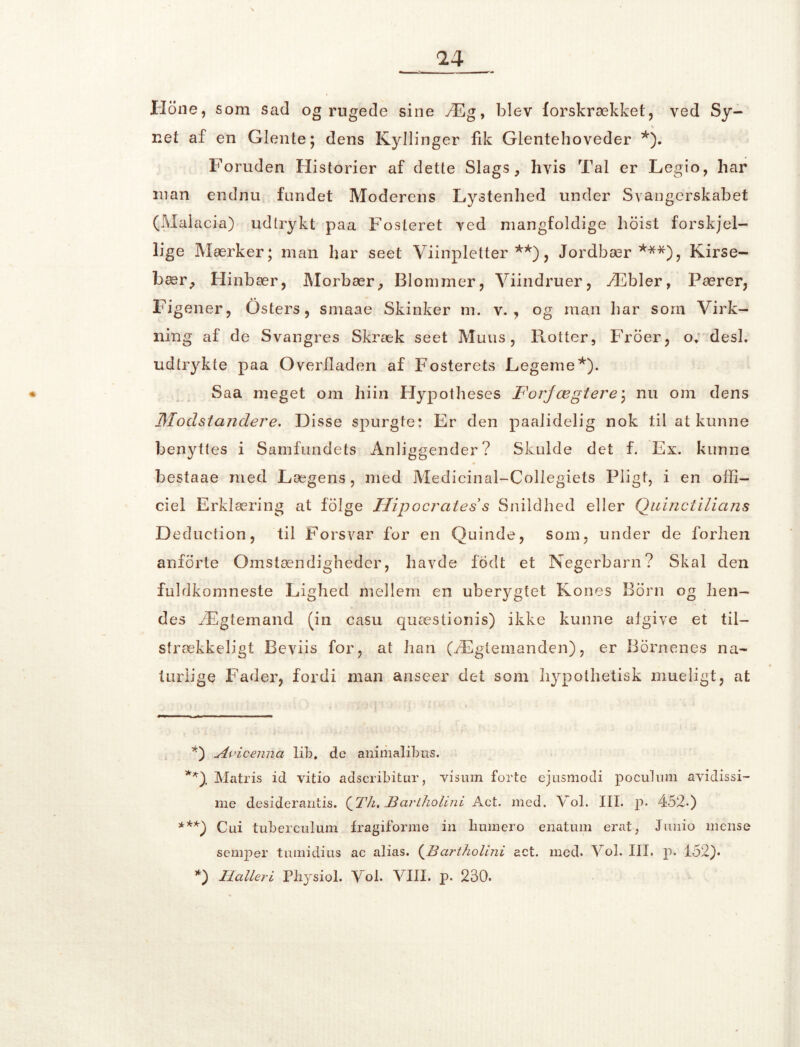 Ilone, som sad og rugede sine Æg, blev forskrækket, ve d Sy- net af en Glente; dens Kyllinger fik Glentehoveder *). Foruden Historier af dette Slags, hvis Tal er Legio, har man endnu fundet Moderens Lystenhed under Svangerskabet (Malacia) udtrykt paa Fosteret ved mangfoldige hoist forskjel- lige Mærker; man har seet Viinpletter **), Jordbær***), Kirse- bær, Hinbær, Morbær, Blommer, Viindruer, Æbler, Pærer, Fi gener, Osters, smaae Skinker m. v. , og man liar som Virk- ning af de Svangres Skræk seet Muus, Rotter, Froer, o. desl. udtrykte paa Overfladen af Fosterets Legeme*). Saa meget om hiin Hypotheses Forfægtere) nu om dens Modstandere. Disse spurgte: Er den paalidelig nok til at kunne benyttes i Samfundets Anliggender? Skulde det f. Ex. kunne bestaae med Lægens, med Medicinal-Collegiets Pligt, i en offi- ciel Erklæring at folge Hipocrates s Snildhed eller Quinctilians Deduction, til Forsvar for en Quinde, som, under de forhen anforte Omstændigheder, havde fodt et Negerbarn? Skal den fuldkomneste Lighed mellem en uberygtet Kones Born og hen- des Ægtemand (in casu quæstionis) ikke kunne algive et til- strækkeligt Beviis for, at han (Ægtemanden), er Bornenes na- turlige Fader, fordi man anseer det som hypothetisk mueligt, at *) Avicenna lif), de animalibus. *0- Matris id vitio adscribitur, visum forte ejusmodi pocuhim avidissi- me desiderantis. (gTh. Bariholini Act. med. Vol. III. p. 452-) ***) Cui tuberculum Iragiforme in liumero enatum erat, Junio mense semper tumidius ac alias. (Bartholini act. med. Vol. III. p. 152). *) Haller i Physiol. Vol. VIII. p. 230.