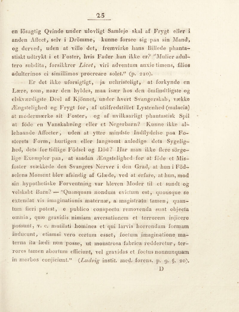 en losagtig Qvinde under ulovligt Samleje skal af Frygt eller i anden Aifect, selv i Dromme, kunne forsee sig paa sin Mand5 og derved, uden at ville det, fremvirke lians Billede phanta- stiskt udtrykt i et Foster, hvis Fader han ikke er? ;’Mulier adul- tero subdita, forsikkrer Licet, viri adventum anxie timens, filios adulterinos ei simillimos procreare solet.” (p. 210). Er det ikke uforsigtigt, ja uchristeligt, at forkynde en Lære, som, naar den hyldes, maa især hos den ømfindtligste og elskværdigste Deel af Kjonnet, under hvert Svangerskab, vække Ængstelighed og Frygt for, af utilfreds tillet Lystenhed (malacia) at modermærke sit Foster, og af uvilkaarligt phantastisk Spil at fode en Vanskabning eller et Negerbarn? Kunne ikke al- le ha ånde Åffecter, uden at yttre mindste Indflydelse paa Fo- sterets Form, hurtigen eller langsomt anledige dets Sygelig- hed, dets fortidlige Fodsel og Dod? Har man ikke flere sorge- 1 lige Exempler paa, at saadan Ængstelighed for at fode et Mis- foster svækkede den Svangres Nerver i den Grad, at hun i Fod- selens Moment blev afsindig af Glæde, ved at erfare, at hun, mod sin hypolheliske Forventning var bleven Moder til et sundt og velskabt Barn? — ”Quanquam nondimi evictum est, quousque se extendat vis imaginalionis -maternæ, a magistratu tamen, quan- lum fieri polest, e publico conspectu removenda sunt objecta omnia, quæ gravidis nimiam aversationem et terrorem injicere possunt, v. c. mutilati homines et qui larvis horrendam formam ihducunt, etiamsi vero certum esset, foetum imaginatione ma- terna ita lædi non posse, ut monstrosa fabrica redderetur, ter- rores tamen abortum efficiunt, vel gravidas et foetus nonnunquam in morbos conjiciunt.” (Ludvig instit. med. forens. p. 9. g. 20). D