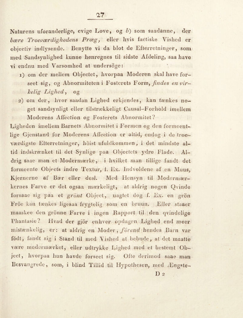 Naturens uforanderlige, evige Love, og b) som saadanne, der bære Troeværdighedens Præg, eller hvis faetiske Vished er objeetiv indlysende. Benytte vi da blot de Efterretninger, som med Sandsynlighed kunne henregnes til sidste Afdeling, saa have vi endnu med Varsomhed at undersøge: 1) om der mellem Objectet, hvorpaa Moderen skal have for- i seet sig, og Abnormiteten i Fosterets Form, findes en vir- kelig Lighed, og 2) om der , hvor saadan Lighed erkjendes, kan tænkes no- get sandsynligt eller tilstrækkeligt Causal-Forhold imellem Moderens AfFection og Fosterets Abnormitet? Ligheden imellem Barnets Abnormitet i Formen og den formeent- lige Gjenstand for Moderens AfFection er altid, endog i de troe- yærdigste Efterretninger, hoist ufuldkommen, i det mindste al- tid indskrænket til det Synlige paa Objectets ydre Flade. Al- drig saae man et Modermærke, i hvilket man tillige fandt det formeente Objects indre T ex tur, f. Ex. Indvoldene af en Muus, Kjernerne af Bær eller desl. Med Hensyn til Modermær- kernes Farve er det ogsaa mærkeligt, at aldrig nogen Qvinde forsaae sig paa et grant Object, uagtet dog f. Ex. en gron Froe kan tænkes ligesaa frygtelig som en bruun. Eller staaer maaskee den gronne Farve i ingen Rapport til den qvindelige Flianlasie? Hvad der gjor enhver opdagen Lighed end nieer mistænkelig, er: at aldrig en Moder, forend hendes Barn var fodt, fandt sig i Stand til med Vished at bebude, at det maatte være modermærket, eller udtrykke Lighed med et bestemt Ob- ject, hvorpaa hun havde forseet sig. Ofte derimod saae man Besvangrede, som, i blind Tillid til Hypothesen, med Ængste- D 2