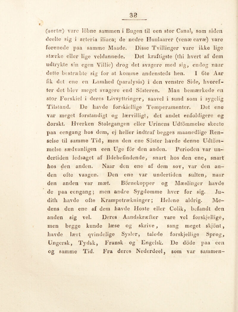 (aorlæ) vare lobne sammen i Bugen lil een stor Canal, som siden cleelte sig i arteria iliaca; de nedre Huulaarer (venæ cavæ) vare forenede paa samme Maade. Disse Tvillinger vare ikke lige stærke eller lige veldannede. Det kraftigste (thi hvert af dem udtrvkte sin egen Yillie) drog det svagere med sig, endog naar dette bestræbte sig for at komme andensteds hen. I 6te Aar fik det ene en Damhed (paralysis) i den venstre Side, hvoref- ter det blev meget svagere end Sbsteren. Man bemærkede en stor Forskiel i deres Livsyttringer, saavel i sund som i sygelig Tilstand. De havde forskiellige Temperamenter. Det ene var meget forstandigt og lærvillig}, det andet enfoldigere og dorskt. Hverken Stolegangen eller Urinens Udtømmelse skeete paa eengang hos dem, ej heller indtraf begges maanedlige Ren- selse til samme Tid, men den ene Soster havde denne Udtøm- melse sædvanligen een Uge for den anden. Perioden var un- dertiden ledsaget af Ildebefindende, snart hos den ene, snart hos den anden. Naar den ene af dem sov, var den an- den ofte vaagen. Den ene var undertiden sulten, naar / den anden var mæt. Børnekopper og Mæslinger havde de paa eengang; men andre Sygdomme hver for sig. Ju- dith havde ofte Krampetrækninger; Helene aldrig. Me- dens den ene af dem havde Hoste eller Colik, befandt den anden sig vel. Deres Aandskræfter vare vel forskjellige, men begge kunde læse og skrive, sang meget skjont, havde lært qvindelige Sysler, talede forskjellige Sprog, Ungersk, Tydsk, Fransk og Engelsk. De dode paa een og samme Tid. Fra deres Nederdeel, som var sammen-