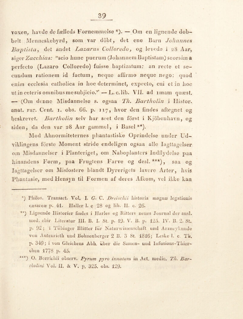 voxeri; havde defælleds Fornemmelse *). — Om en lignende dob- belt Menneskebyrd, som var dobt, det ene Barn Johannes Baptisia, det andet Lazarus Colloreclo, og levede i 28 Aar, siger Zacchicts: ”scio liunc puerum (Johannem Baptistam) seorsim a perfeeto (Lazaro Colloredo) fuisse baptizatum; an recte et se- eundum rationem id factum, neque affirmo neque nego: quod enirn ecclesia catholica in hoc determinet, expecto, cui et in hoc nt in ceteris omnibus mesubjicio.’’—L.c.lib. VIL ad imam quæst. — '(Om denne Misdannelse s. ogsaa 17 1. Bartliolin i Histor. anat. rar. Cent. 1. obs. 66. p. 117, hvor den findes aftegnet og beskrevet. Bartliolin selv har seet den forst i Kjobenhavri, og siden, da den var 28 Aar gammel, i Basel**). Mod Abnormiteternes phantastiske Oprindelse under Ud- viklingens forste Moment stride endeligen ogsaa alle Iagttagelser om Misdannelser i Planteriget, om Naboplanters Indflydelse paa hinandens Form., paa Frugtens Farve og desl. ***), saa og Iagttagelser om Misfostere blandt Dyrerigets lavere Arter, hvis Phantasie, med Hensyn til Formen af deres Afkom, vel ikke kan *) Pliilos. Transact. Vol. I. G. C. Dreischii historia ni ag næ legationis cæsareæ p. 41. Haller 1. c 28 og lib. II. c. 26* **) Lignende Historier findes i Harles og Ritters nones Journal der ausl. med. cliir Literatur III. R. I. St. p. 19. V. B. p. 125. IV. B. 2. St. p. 92 Tiibinger Blatter fiir Naturwissenschaft und Arzncykunde von Autenrietli und Bohnenberger 2 B. 3 St. 1816; Leske L c. Th. p. 349 ; i von Gleicliens Abli. iiber die Samen- und Infusions-Tliier- clien 1778 p. 45. ***) O. Borrieliii observ. Pyrum pyro innatum in Act. medie, Th. Bar- iholini Vol. II. & V. p. 325. obs. 129.