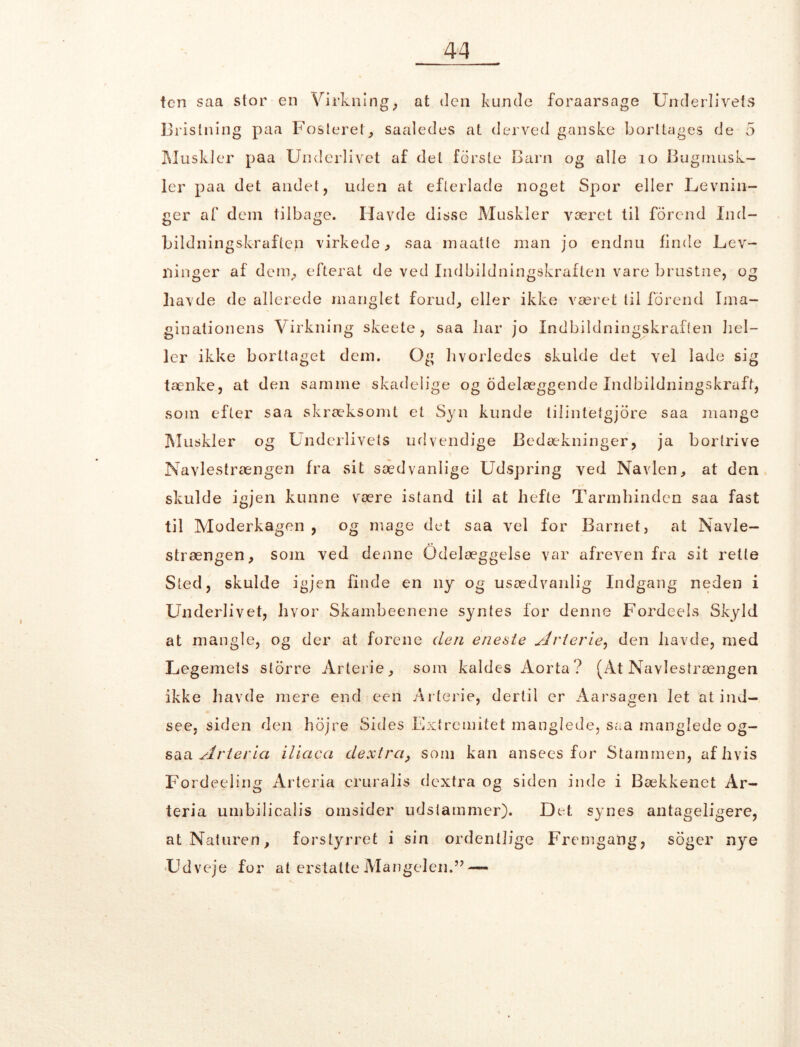ten saa stor en Virkning; at den kunde foraarsage Underlivets Bristning paa Fosteret, saaledes at derved ganske borttages de 5 Muskler paa Underlivet af del forste Barn og alle 10 Bugrnusk- ler paa det andel, uden at efterlade noget Spor eller Levnin- ger af dem tilbage. Ilavde disse Muskler været til forend Ind- bildningskraften virkede, saa maatle man jo endnu finde Lev- ninger af dem, efterat de ved Indbildningskraften vare brustne, og havde de allerede manglet forud, eller ikke været til forend Ima- ginationens Virkning skeete , saa har jo Indbildningskraften hel- ler ikke borttaget dem. Og hvorledes skulde det vel lade sig tænke, at den samme skadelige og odelæggende Indbildningskraft, som efter saa skræksomt et Syn kunde tilintetgjore saa mange Muskler og Underlivets udvendige Bedækninger, ja bortrive Navlestrængen fra sit sædvanlige Udspring ved Navlen, at den skulde igjen kunne være istand til at hefte Tarmhinden saa fast til Moderkagen , og mage det saa vel for Barnet, at Navle- strængen, som ved denne Ødelæggelse var afreven fra sit rette Sted, skulde igjen finde en ny og usædvanlig Indgang neden i Underlivet, hvor Skambeenene syntes for denne Fordeels Skyld at mangle, og der at forene den eneste Arterie, den havde, med Legemets slorre Arterie, som kaldes Aorta? (At Navlestrængen ikke havde mere end een Arterie, dertil er Aarsagen let at ind- see. siden den hojre Sides Extremitet manglede, saa manglede og- saa Arteria ilicica dextra, som kan ansees for Stammen, af hvis Fordeeling Arteria cruralis dextra og siden inde i Bækkenet Ar- teria umbilicalis omsider udstammer). Det synes antageligere, at Naturen, forstyrret i sin ordentlige Fremgang, soger nye Udveje for at erstatte Mangelen.” —